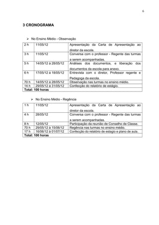 6
3 CRONOGRAMA
 No Ensino Médio - Observação
2 h 11/05/12 Apresentação da Carta de Apresentação ao
diretor da escola.
3 h 11/05/12 Conversa com o professor - Regente das turmas
a serem acompanhadas.
5 h 14/05/12 á 28/05/12 Análises dos documentos, e liberação dos
documentos da escola para anexo.
6 h 17/05/12 á 18/05/12 Entrevista com o diretor, Professor regente e
Pedagoga da escola.
70 h 14/05/12 á 28/05/12 Observação nas turmas no ensino médio.
14 h 29/05/12 á 31/05/12 Confecção do relatório de estágio.
Total: 100 horas
 No Ensino Médio - Regência
1 h 11/05/12 Apresentação da Carta de Apresentação ao
diretor da escola.
4 h 28/05/12 Conversa com o professor - Regente das turmas
a serem acompanhadas.
8 h 12/05/12 Participação da reunião de Conselho de Classe.
70 h 29/05/12 à 15/06/12 Regência nas turmas no ensino médio.
17 h 16/06/12 à 01/07/12 Confecção do relatório de estagio e plano de aula.
Total: 100 horas
 