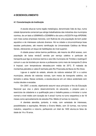 7
4 DESENVOLVIMENTO
4.1 Caracterização da Instituição
A escola situa-se numa região metalúrgica, denominada Vale do Aço, numa
cidade tipicamente comercial que abriga trabalhadores das indústrias dos municípios
vizinhos, de um lado a USIMINAS e CENIBRA e de outro a ACESITA hoje APERAM,
com mais outras empresas menores, com fluência de uma população de bom poder
aquisitivo e de interesses culturais diversos. Há na cidade e circunvizinhança boas
escolas particulares, até mesmo ramificação da Universidade Católica de Minas
Gerais, oferecendo um leque de habilitações de nível superior.
A cidade possui vários bairros periféricos, até mesmo de difícil acesso, com
população de baixa renda.É servida por serviço coletivo e particular de
transporte,que liga os diversos bairros e aos três municípios de Timóteo e Ipatinga.È
comum o uso de bicicleta por alunos e professores como meio de transporte.O clima
é tropical, com temperaturas elevadas,com média de 25°C. È rodeada de
montanhas,planaltos e vales.É banhada pelo Rio Piracicaba,da Bacia do Rio Doce.
Liga-se à capital do estado, através da rodovia estadual 351 e a outros
municípios, através de rodovias vicinais, com meios de transporte coletivo, via
terrestre e aérea. Nesse contexto, a escola,situa-se em um relevo acidentado com
muitos taludes e escadas.
Em 2007, a escola, objetivando assumir seus princípios e fins da Educação
Nacional que visa o pleno desenvolvimento do educando, o preparo para o
exercícios da cidadania e a qualificação para o trabalho,passou a ministrar o curso
normal a nível médio com duração de 4 anos(1 turma no turno vespertino) e de 18
meses como aproveitamento de estudos Pós- Médio (2 turmas no noturno).
A clientela atendida, portanto, é mista, com variedade de interesses,
possibilidades e aspirações. Ministra o Ensino Médio, com 33 turmas, nos turnos
matutino, vespertino e noturno, perfazendo um total de 1400 alunos,na faixa de
idade de 14 a 19 anos.
 
