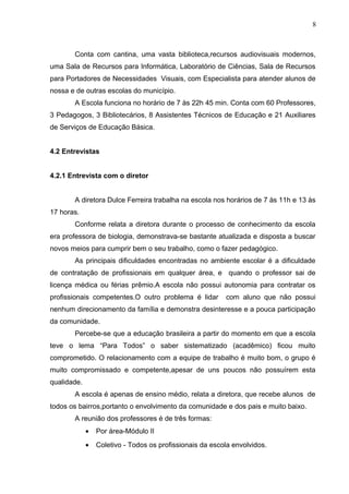 8
Conta com cantina, uma vasta biblioteca,recursos audiovisuais modernos,
uma Sala de Recursos para Informática, Laboratório de Ciências, Sala de Recursos
para Portadores de Necessidades Visuais, com Especialista para atender alunos de
nossa e de outras escolas do município.
A Escola funciona no horário de 7 às 22h 45 min. Conta com 60 Professores,
3 Pedagogos, 3 Bibliotecários, 8 Assistentes Técnicos de Educação e 21 Auxiliares
de Serviços de Educação Básica.
4.2 Entrevistas
4.2.1 Entrevista com o diretor
A diretora Dulce Ferreira trabalha na escola nos horários de 7 às 11h e 13 às
17 horas.
Conforme relata a diretora durante o processo de conhecimento da escola
era professora de biologia, demonstrava-se bastante atualizada e disposta a buscar
novos meios para cumprir bem o seu trabalho, como o fazer pedagógico.
As principais dificuldades encontradas no ambiente escolar é a dificuldade
de contratação de profissionais em qualquer área, e quando o professor sai de
licença médica ou férias prêmio.A escola não possui autonomia para contratar os
profissionais competentes.O outro problema é lidar com aluno que não possui
nenhum direcionamento da família e demonstra desinteresse e a pouca participação
da comunidade.
Percebe-se que a educação brasileira a partir do momento em que a escola
teve o lema “Para Todos” o saber sistematizado (acadêmico) ficou muito
comprometido. O relacionamento com a equipe de trabalho é muito bom, o grupo é
muito compromissado e competente,apesar de uns poucos não possuírem esta
qualidade.
A escola é apenas de ensino médio, relata a diretora, que recebe alunos de
todos os bairros,portanto o envolvimento da comunidade e dos pais e muito baixo.
A reunião dos professores é de três formas:
• Por área-Módulo II
• Coletivo - Todos os profissionais da escola envolvidos.
 