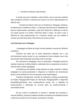 9
• Conselho de Classe-A cada bimestre
A reunião dos pais é realizada a cada bimestre, pois os pais são recebidos
pelos professore conforme o interesse dos mesmos, que ficam disponibilizados em
salas de aula.
Conselho de Classe é feito com os Professores, Pedagogos, Diretores.
Os diferenciais no trabalho do diretor é a liderança educacional,uma habilidade que
pode ser desenvolvida e executada a cada dia.O diretor faz a diferença na vida da
sua escola quando é um diretor –líder.Esse diretor é capaz de trazer á tona o
potencial de cada pessoa,levando as a sempre.E sempre que seu trabalho é
coroado com êxito todos dizem:”Nós fizemos de maneira correta.”
4.2.2 Entrevista com a Pedagoga
A pedagoga Ana Maria de Araújo Ferrreira trabalha na escola de 18h30min
à 22h00min.
Conforme ela relata que se sente plenamente realizada com o que
faz.Pretendendo ajudar sempre os que necessitam,vê essa profissão como meio
para tal,demonstrar disposição para longos anos de serviços.
Ela é formada em pedagogia e atua na supervisão e orientação escolar.Os
desafios é gerenciar conflitos,trabalhar a alteridade entre os segmentos da escola e
articular teoria e prática pedagógica.
A atividade que ela trabalha, função referente ao cargo é articular o trabalho
pedagógico da escola,coordenando e integrando os trabalhos dos docentes,dos
alunos e seus familiares,em torno do processo ensino-aprendizagem.
Coordenou planejamento, reuniões de professores, participa da elaboração
do Projeto Pedagógico(PP),Projeto de Intervenção Pedagógica(PIP) e Regimento
Escolar(RE),explicitando seus componentes,de acordo com a realidade da
escola,coordena a elaboração do currículo pleno da escola,envolvendo a
comunidade escolar.
Ela que auxilia os professores na escolha e utilização dos processos e
recursos didáticos, processos avaliativos,também acompanha as avaliações internas
e externas da escola.Tais como tabular, acompanhar e analisar.
 