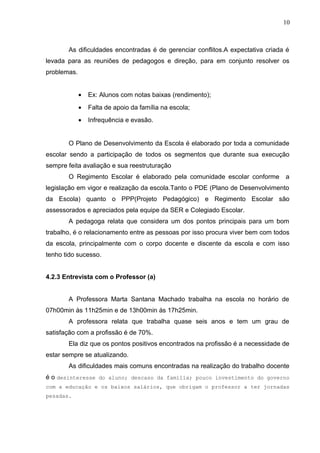 10
As dificuldades encontradas é de gerenciar conflitos.A expectativa criada é
levada para as reuniões de pedagogos e direção, para em conjunto resolver os
problemas.
• Ex: Alunos com notas baixas (rendimento);
• Falta de apoio da família na escola;
• Infrequência e evasão.
O Plano de Desenvolvimento da Escola é elaborado por toda a comunidade
escolar sendo a participação de todos os segmentos que durante sua execução
sempre feita avaliação e sua reestruturação
O Regimento Escolar é elaborado pela comunidade escolar conforme a
legislação em vigor e realização da escola.Tanto o PDE (Plano de Desenvolvimento
da Escola) quanto o PPP(Projeto Pedagógico) e Regimento Escolar são
assessorados e apreciados pela equipe da SER e Colegiado Escolar.
A pedagoga relata que considera um dos pontos principais para um bom
trabalho, é o relacionamento entre as pessoas por isso procura viver bem com todos
da escola, principalmente com o corpo docente e discente da escola e com isso
tenho tido sucesso.
4.2.3 Entrevista com o Professor (a)
A Professora Marta Santana Machado trabalha na escola no horário de
07h00min ás 11h25min e de 13h00min ás 17h25min.
A professora relata que trabalha quase seis anos e tem um grau de
satisfação com a profissão é de 70%.
Ela diz que os pontos positivos encontrados na profissão é a necessidade de
estar sempre se atualizando.
As dificuldades mais comuns encontradas na realização do trabalho docente
é o desinteresse do aluno; descaso da família; pouco investimento do governo
com a educação e os baixos salários, que obrigam o professor a ter jornadas
pesadas.
 