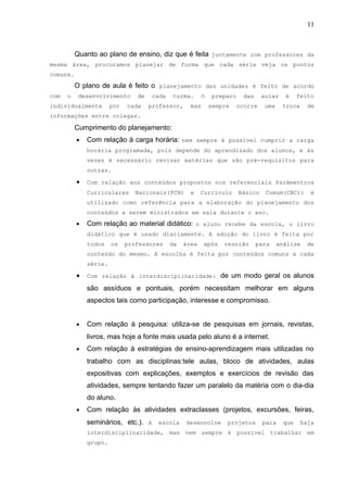 11
Quanto ao plano de ensino, diz que é feita juntamente com professores da
mesma área, procuramos planejar de forma que cada série veja os pontos
comuns.
O plano de aula é feito o planejamento das unidades é feito de acordo
com o desenvolvimento de cada turma. O preparo das aulas é feito
individualmente por cada professor, mas sempre ocorre uma troca de
informações entre colegas.
Cumprimento do planejamento:
• Com relação à carga horária: nem sempre é possível cumprir a carga
horária programada, pois depende do aprendizado dos alunos, e às
vezes é necessário revisar matérias que são pré-requisitos para
outras.
• Com relação aos conteúdos propostos nos referenciais Parâmentros
Curriculares Nacionais(PCN) e Currículo Básico Comum(CBC): é
utilizado como referência para a elaboração do planejamento dos
conteúdos a serem ministrados em sala durante o ano.
• Com relação ao material didático: o aluno recebe da escola, o livro
didático que é usado diariamente. A adoção do livro é feita por
todos os professores da área após reunião para análise de
conteúdo do mesmo. A escolha é feita por conteúdos comuns a cada
série.
• Com relação à interdisciplinaridade: de um modo geral os alunos
são assíduos e pontuais, porém necessitam melhorar em alguns
aspectos tais como participação, interesse e compromisso.
• Com relação à pesquisa: utiliza-se de pesquisas em jornais, revistas,
livros, mas hoje a fonte mais usada pelo aluno é a internet.
• Com relação à estratégias de ensino-aprendizagem mais utilizadas no
trabalho com as disciplinas:tele aulas, bloco de atividades, aulas
expositivas com explicações, exemplos e exercícios de revisão das
atividades, sempre tentando fazer um paralelo da matéria com o dia-dia
do aluno.
• Com relação às atividades extraclasses (projetos, excursões, feiras,
seminários, etc.). A escola desenvolve projetos para que haja
interdisciplinaridade, mas nem sempre é possível trabalhar em
grupo.
 