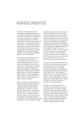 10
AGRADECIMENTOS
Este primeiro Relatório Global sobre
Aprendizagem e Educação de Adultos é
o resultado de 20 meses de colaboração,
envolvendo muitas pessoas e organizações
em todo o mundo. Cento e cinquenta e
quatro Estados-Membros da UNESCO
apresentaram relatórios sobre a situação da
aprendizagem e educação de adultos em
seus países. Somos gratos aos governos
desses países, que nos forneceram uma
valiosa fonte de matéria-prima. O apoio
das equipes nos Escritórios de Campo da
UNESCO das Comissões Nacionais da
UNESCO na facilitação desses Relatórios
Nacionais foi muito importante.
Com base nesses Relatórios Nacionais,
cinco Relatórios-Síntese Regionais
foram preparados, e temos uma enorme
dívida de gratidão para com os autores
por os terem elaborado a partir de uma
massa de informações: Manzoor Ahmed,
John Aitchison, Hassana Alidou, Helen
Keogh, Rosa María Torres e Abdelwahid
Abdalla Yousif. Gostaríamos de agradecer
especialmente ao Centro de Cooperação
Regional para a Educação de Adultos na
América Latina e no Caribe (CREFAL) por
apoiar o Relatório-Síntese Regional da
América Latina e do Caribe.
Queremos expressar nossa gratidão aos
países anfitriões e participantes de cinco
Conferências Regionais Preparatórias
(Cidade do México, México, setembro
de 2008; Seul, Coreia do Sul, outubro
de 2008; Nairóbi, Quênia, novembro de
2008; Budapeste, Hungria, dezembro de
2008 e Tunis, Tunísia, janeiro de 2009),
durante as quais as versões preliminares
dos Relatórios-Síntese Regionais foram
apresentadas. Estes eventos proporcionaram
feedback inicial, que foi usado para indicar
o desenvolvimento adicional que levaria ao
Relatório Global. Produzi-lo não foi senão
um processo iterativo. A primeira versão foi
na forma de capítulos escritos por Richard
Desjardins, Soonghee Han, Sylvia Schmelkes
e Carlos Alberto Torres. Somos muito gratos
a eles por suas importantes contribuições,
reunindo informações vitais dos Relatórios-
Síntese Nacionais e Regionais, mas também
de sua ampla e profunda experiência própria.
Lynne Chisholm e Abrar Hasan, como
editores-chefes, tinham a tarefa de assegurar
a coerência editorial e a reconstrução do
texto, que passou por várias rodadas de
extensos comentários. Os dois fizeram isso
com entusiasmo, e estamos extremamente
gratos a eles por seus esforços, que
produziram a primeira versão do Relatório.
O Grupo Consultivo da CONFINTEA VI, que
se reuniu em várias ocasiões para preparar
a Conferência, contribuiu com valiosas
orientações editoriais e comentários.
Gostaríamos de agradecer a Paul Bélanger,
Jean-Marie Ahlin Byll-Cataria, Arne Carlsen,
Marta Maria Ferreira, Lavinia Gasperini,
Heribert Hinzen, Timothy Ireland, Joyce Njeri
Kebathi, Maria Lourdes Almazan Khan, Ki-
Seok Kim, Ana Luiza Machado, Ann-Therese
Ndong Jatta, Abdel Moneim Osman, Clinton
Robinson e Einar Steensnaes por sua
contribuição para este processo.
Os seguintes colegas do Instituto da
UNESCO para a Aprendizagem ao Longo
da Vida ofereceram comentários valiosos,
bem como informações adicionais: Bettina
Bochynek, Christine Glanz, Ulrike Hanemann,
Lisa Krolak, Werner Mauch, Madhu Singh,
Raúl Valdés-Cotera, Christiana Winter e Rika
Yoruzu. Em diferentes fases do Relatório,
também recebemos feedback de Massimo
Amadio, Sergio Haddad, Christopher
McIntosh e Nuissl Ekkehard von Rein.
 
