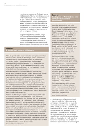 102
investimento educacional. Embora o retorno
médio seja alto, há uma variação considerável
em torno da média, com um risco inerente
de que o retorno do investimento possa
ser inferior à média. Muitos empregadores
podem subinvestir no desenvolvimento de
competências dos trabalhadores devido ao
risco de seus funcionários serem “captados”
por outros empregadores, quer no mesmo
país ou em países vizinhos.
Os governos podem subinvestir porque
são incapazes de medir plenamente os
benefícios mais amplos para a sociedade.
Existe considerável evidência de que o
retorno total para a educação é substancial
(pelo menos tão alto quanto o retorno sobre
o investimento em infraestrutura física),
e algumas evidências indicam que uma
participação mais equitativa na educação
melhora o desenvolvimento econômico
global (OCDE; STATISTICS CANADA, 2005;
COULOMBE et al., 2004). No entanto, há
muitos debates não resolvidos sobre a
natureza e a extensão de tais benefícios.
No caso da educação de adultos, essas
questões são especialmente desafiadoras,
dadas as dificuldades de medir não só os
benefícios monetários, mas também os
benefícios não monetários da aprendizagem
O FINANCIAMENTO DA EDUCAÇÃO DE ADULTOS
Além de aprender a ler, escrever e realizar operações matemáticas
básicas, qual é o impacto da alfabetização sobre a vida cotidiana?
Isso é discutido no relatório final do Projeto de Alfabetização
COL (COLLIT). Com o apoio do Ministério Britânico para o
Desenvolvimento Internacional (DFID), o COL desenvolveu um
projeto-piloto na Índia e na Zâmbia para explorar de que modos
programas de alfabetização podem ser melhorados por meio da
utilização de tecnologias apropriadas.
Embora os educandos utilizassem a escrita menos do que a
leitura, serem capazes de assinar o nome e realizar tarefas simples
envolvendo a escrita melhorou sua autoestima. As pessoas
reportaram que utilizaram habilidades de escrita para assinar
formulários e solicitações, tais como cartões de racionamento,
listas de presença, boletins escolares dos filhos, formulários
bancários e documentos do governo. As operações matemáticas
são usadas principalmente para a contagem e manipulação de
dinheiro, contabilidade doméstica, ler horários de ônibus e dizer as
horas. Educandos com emprego remunerado utilizam habilidades
matemáticas para controlar o pagamento dos salários, e dizem que
agora ninguém pode enganá-los.
As aulas de alfabetização tiveram o impacto mais profundo sobre
as pessoas com idade superior a 40 anos. Essas pessoas se
consideravam velhas demais para aprender, mas logo perceberam
que poderiam aprender a ler, a escrever e a utilizar a tecnologia.
Eles ganharam confiança e sentiram-se mais autosuficientes na
vida cotidiana. Eles também acreditam que seu status na família e
na comunidade aumentou, como resultado de sua alfabetização.
Muitos pais no Projeto Collit desenvolveram uma atitude mais
positiva em relação à educação e se envolveram mais na educação
de seus filhos. Eles foram mais capazes de monitorar o progresso
de seus filhos e começaram a interagir mais com os professores.
O Projeto Collit demonstrou que os benefícios da alfabetização vão
muito além da leitura, escrita e operações matemáticas básicas. Na
verdade, muitos dos impactos que as pessoas descrevem têm a ver
com a vida cotidiana e como ganham a vida.
Fonte: site da Commonwealth of Learning
Quadro 6.1
O impacto mais amplo da alfabetização
Pesquisas demonstraram uma forte
correlação entre renda e escolaridade na
América Latina. Em 2008, a Comissão
Econômica para a América Latina e Caribe
(CEPAL), em conjunto com o Escritório
Regional de Educação da UNESCO para
a América Latina e Caribe (OREALC),
desenvolveu um estudo-piloto sobre os
custos do analfabetismo para indivíduos
e para a sociedade como um todo na
República Dominicana, no Equador e no
Estado brasileiro de São Paulo. O estudo
correlacionou anos de escolaridade com
níveis de renda, níveis de emprego e
qualidade de emprego da população
economicamente ativa.
Os resultados preliminares mostram
que níveis mais altos de escolaridade
são mais frequentemente relacionados a
emprego bem remunerado. Por outro lado,
o analfabetismo reduz significativamente
a renda que os trabalhadores podem
ganhar na vida profissional. Perdas de
produtividade foram calculadas para os
diferentes tipos de analfabetismo (absoluto
ou funcional), e constatou-se que eram
consideravelmente mais altos para o
Estado de São Paulo (US$ 209 bilhões)
do que para o Equador e a República
Dominicana (US$ 25 bilhões).
Mais pesquisa e desenvolvimento são
necessários para enfrentar os custos
sociais e econômicos do analfabetismo
em outras áreas como saúde, educação,
integração e coesão social, bem como as
implicações intergeracionais.
(CEPAL; UNESCO-OREALC, 2009)
Quadro 6.2
Estudo-piloto na América Latina e no
Caribe sobre os custos do
analfabetismo
 