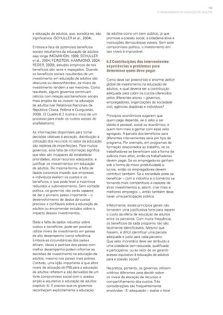 103
e educação de adultos, que, acredita-se, são
significativos (SCHULLER et al., 2004).
Embora a lista de potenciais benefícios
sociais resultantes da educação de adultos
seja longa (MCMAHON, 1999; SCHULLER
et al., 2004; FEINSTEIN; HAMMOND, 2004;
REDER, 2009), estudos empíricos de tais
benefícios são raros e espaçados. Quando
os benefícios sociais resultantes de um
investimento em educação de adultos são
obscuros ou desconhecidos, os níveis de
investimento tendem a ser menores. Como
resultado, alguns governos continuam
céticos com relação aos benefícios sociais
mais amplos de se investir na educação
de adultos (ver Relatórios Nacionais da
República Checa, Polônia e Quirguistão,
2008). O Quadro 6.2 ilustra o início de um
processo para medir os custos sociais do
analfabetismo.
As informações disponíveis para tomar
decisões relativas à alocação, distribuição e
utilização dos recursos no setor da educação
são repletas de imperfeições. Para muitos
governos, esta falta de informação significa
que eles são incapazes de estabelecer
prioridades, alocar recursos adequados, e
justificar os investimentos em educação
de adultos. Da mesma forma, a falta de
dados concretos impede que empresas
e indivíduos avaliem os custos e os
benefícios, o que pode levar a incentivos
reduzidos e subinvestimento. Sem vontade
política, os governos não serão capazes
de dar o primeiro passo importante – o
desenvolvimento de dados de custos
precisos e confiáveis sobre a educação de
adultos ou encomendar estudos sobre o
impacto desses investimentos.
Dada a falta de dados robustos sobre
custos e benefícios, pode ser possível
utilizar níveis de investimento em países
de alto desempenho como referência.
Embora as circunstâncias dos países
difiram, ideias e padrões dos países com
melhor desempenho podem informar as
decisões de investimento na educação de
adultos, mesmo nos países mais pobres.
Contudo, uma lição importante é que altos
níveis de alocação do PIB para a educação
de adultos refletem e são derivados de um
forte compromisso social com o acesso
amplo e equitativo à educação de adultos
(capítulo 4). É preciso que os governos
reconheçam explicitamente a educação
de adultos como um bem público, já que
promove a coesão social, a cidadania ativa e
instituições democráticas viáveis. Sem este
compromisso político, o investimento em
tais níveis é improvável.
6.3 Contribuições dos intervenientes:
experiências e problemas para
determinar quem deve pagar
Como deve ser preenchido o enorme deficit
global de investimento na educação de
adultos, e qual deveria ser a contribuição
adequada para cobrir os custos oferecidos
pelos diferentes atores – governos,
empregadores, organizações da sociedade
civil, agências doadoras e indivíduos?
Princípios econômicos sugerem que
quem paga depende, se o valor a ser
obtido é pessoal, social ou econômico, e
quem tem mais a ganhar com esse valor
agregado. A parcela dos benefícios para
diferentes intervenientes varia por tipo de
programa. Por exemplo, em programas de
formação relacionados ao trabalho, se os
trabalhadores se beneficiam sob a forma de
salários mais altos, então os trabalhadores
devem pagar. Se os empregadores ganham
sob a forma de maior produtividade e
lucros, então os empregadores devem
contribuir também. Se a sociedade pode se
beneficiar – com a indústria e o comércio se
tornando mais competitivos e capazes de
atrair investimentos e, assim, criar mais e
melhores empregos –, então também deve
haver uma participação pública.
Infelizmente, esses princípios gerais não
fornecem uma justificativa forte para repartir
o custo da oferta de educação de adultos
entre os parceiros. Com muita frequência,
os benefícios de cada programa não são
facilmente identificáveis. Mesmo que
fossem, é difícil identificar uma parcela
adequada e justa para cada parceiro.
Que valor monetário deve ser atribuído a
uma cidadania bem-educada, qualificada
e participativa, ou ao valor de se garantir
acesso equitativo à educação de adultos
para a coesão social?
Na prática, portanto, os governos utilizam
critérios diferentes para decidir sobre
os níveis de alocação de recursos e
compartilhamento dos custos. Três
considerações são frequentemente
envolvidas: (1) adequação – avaliar o total
O FINANCIAMENTO DA EDUCAÇÃO DE ADULTOS
 