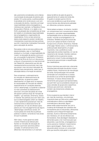 107
são justamente considerados como líderes
na priorização da educação de adultos pelo
estado. Em outras partes, a política pública
é percebida como tendo pouco a ver com
a educação de adultos, recaindo a principal
responsabilidade sobre empregadores e
indivíduos (por exemplo, na República Checa,
Quirguistão e Polônia), e no Japão e nos
EUA a atualização das competências da força
de trabalho é considerada responsabilidade
dos empregadores e organizações de
trabalhadores. Entre os dois extremos
deste amplo espectro existem tendências
interessantes e exemplos de boas práticas,
que têm importantes implicações financeiras
para a educação de adultos.
Nos países onde os serviços públicos são
descentralizados, seja no nível federal,
estadual ou municipal, a responsabilidade de
investir na educação de adultos continua a
ser uma questão fundamental. O Relatório
Nacional da África do Sul é um dos poucos
a discutir o financiamento no nível provincial
(ver Tabela 6.4), observando que não são
necessariamente as províncias mais ricas
que alocam mais recursos à educação de
adultos (mais precisamente, neste caso, à
educação básica e formação de adultos).
Para compensar o subinvestimento
do mercado em desenvolvimento de
competências, os governos podem
desempenhar um papel ativo na resposta
às necessidades do mercado de trabalho,
especialmente em condições adversas,
como o desemprego, ou ajudando a capacitar
os mais vulneráveis ao deslocamento
estrutural. Uma série de países de renda
alta apoiam políticas ativas de mercado de
trabalho – por exemplo, Dinamarca, Suécia
e Holanda. Tais políticas procuram fazer com
que os desempregados voltem ao trabalho
o mais rapidamente possível por meio de
(re)treinamento e desenvolvimento de
competências, em vez de oferecer apoio
passivo por meio de pagamentos de seguro-
-desemprego e benefícios sociais. Em
muitos países de renda alta as políticas
públicas mudaram, tornando-se mais ativas
do que no passado.
Além disso, muitos governos estão
criando infraestruturas básicas para
facilitar os mercados de educação de
adultos e promover parcerias público-
-privadas. O cofinanciamento entre
diferentes intervenientes é um exemplo
dessa tendência de ação do governo,
especialmente em países de renda alta.
O quadro é variado quanto à forma
como esta tendência e suas ferramentas
concomitantes são efetivamente adotadas
em diferentes contextos nacionais.
Vários países europeus, no entanto, mantêm
um compromisso com o envolvimento direto
do governo, que prevê responsabilidades
compartilhadas entre os diversos parceiros
sociais, incluindo os empregadores e os
sindicatos. Modelos de parceria social são
comuns em países do Norte e Centro da
Europa (como a Áustria, Dinamarca, Holanda
e Noruega). Nestes casos, o cofinanciamento
público-privado desempenha um papel
importante, mas a preferência é pela
negociação de acordos tripartites, em vez do
mecanismo de mercado. Acordos coletivos
de trabalho entre os parceiros sociais
geralmente incluem fundos estratégicos de
treinamento para promover a requalificação
dos trabalhadores.
Outros incentivos para estimular a demanda
individual pela educação de adultos incluem
créditos fiscais, mecanismos de manutenção
da renda, licença-educação remunerada
combinada com empréstimos ou bolsas
de estudos e as contas de aprendizagem
individuais. A Suécia oferece bolsas de
treinamento para grupos sub-representados,
que permitem que os provedores reduzam as
taxas cobradas de grupos-alvo específicos.
Esforços para estimular a demanda
também são diretamente voltados aos
empregadores.
Entre os governos que decidem intervir
por meio de incentivos, uma distinção
importante deve ser feita entre a abordagem
orientada para a oferta e a abordagem
orientada para a demanda. Alguns
países estão experimentando isto com a
mudança de focalização dos subsídios dos
fornecedores para os educandos, oferecendo
subsídios como cheque-formação (por
exemplo, Áustria e Alemanha) diretamente
aos indivíduos, em vez de oferecer aos
fornecedores. Esta abordagem (baseada na
demanda) ajuda a criar incentivos para que
educandos, suas famílias, empregadores e
outros parceiros mobilizem investimentos
para a aprendizagem. Neste cenário, o
educando adulto torna-se um consumidor
ativo que escolhe onde gastar o recurso
O FINANCIAMENTO DA EDUCAÇÃO DE ADULTOS
 