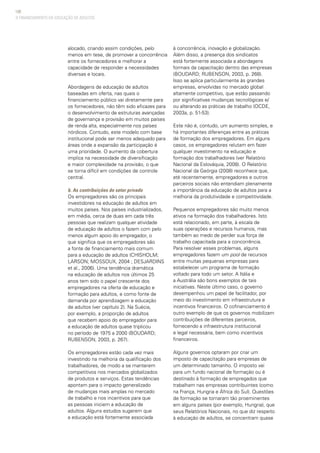 108
alocado, criando assim condições, pelo
menos em tese, de promover a concorrência
entre os fornecedores e melhorar a
capacidade de responder a necessidades
diversas e locais.
Abordagens de educação de adultos
baseadas em oferta, nas quais o
financiamento público vai diretamente para
os fornecedores, não têm sido eficazes para
o desenvolvimento de estruturas avançadas
de governança e provisão em muitos países
de renda alta, especialmente nos países
nórdicos. Contudo, este modelo com base
institucional pode ser menos adequado para
áreas onde a expansão da participação é
uma prioridade. O aumento da cobertura
implica na necessidade de diversificação
e maior complexidade na provisão, o que
se torna difícil em condições de controle
central.
b. As contribuições do setor privado
Os empregadores são os principais
investidores na educação de adultos em
muitos países. Nos países industrializados,
em média, cerca de duas em cada três
pessoas que realizam qualquer atividade
de educação de adultos o fazem com pelo
menos algum apoio do empregador, o
que significa que os empregadores são
a fonte de financiamento mais comum
para a educação de adultos (CHISHOLM;
LARSON; MOSSOUX, 2004 ; DESJARDINS
et al., 2006). Uma tendência dramática
na educação de adultos nos últimos 25
anos tem sido o papel crescente dos
empregadores na oferta de educação e
formação para adultos, e como fonte de
demanda por aprendizagem e educação
de adultos (ver capítulo 2). Na Suécia,
por exemplo, a proporção de adultos
que recebem apoio do empregador para
a educação de adultos quase triplicou
no período de 1975 a 2000 (BOUDARD;
RUBENSON, 2003, p. 267).
Os empregadores estão cada vez mais
investindo na melhoria da qualificação dos
trabalhadores, de modo a se manterem
competitivos nos mercados globalizados
de produtos e serviços. Estas tendências
apontam para o impacto generalizado
de mudanças mais amplas no mercado
de trabalho e nos incentivos para que
as pessoas iniciem a educação de
adultos. Alguns estudos sugerem que
a educação está fortemente associada
à concorrência, inovação e globalização.
Além disso, a presença dos sindicatos
está fortemente associada a abordagens
formais da capacitação dentro das empresas
(BOUDARD; RUBENSON, 2003, p. 268).
Isso se aplica particularmente às grandes
empresas, envolvidas no mercado global
altamente competitivo, que estão passando
por significativas mudanças tecnológicas e/
ou alterando as práticas de trabalho (OCDE,
2003a, p. 51-53).
Este não é, contudo, um aumento simples, e
há importantes diferenças entre as práticas
de formação dos empregadores. Em alguns
casos, os empregadores relutam em fazer
qualquer investimento na educação e
formação dos trabalhadores (ver Relatório
Nacional da Eslováquia, 2008). O Relatório
Nacional da Geórgia (2008) reconhece que,
até recentemente, empregadores e outros
parceiros sociais não entendiam plenamente
a importância da educação de adultos para a
melhoria da produtividade e competitividade.
Pequenos empregadores são muito menos
ativos na formação dos trabalhadores. Isto
está relacionado, em parte, à escala de
suas operações e recursos humanos, mas
também ao medo de perder sua força de
trabalho capacitada para a concorrência.
Para resolver esses problemas, alguns
empregadores fazem um pool de recursos
entre muitas pequenas empresas para
estabelecer um programa de formação
voltado para todo um setor. A Itália e
a Austrália são bons exemplos de tais
iniciativas. Neste último caso, o governo
desempenhou um papel de facilitador, por
meio do investimento em infraestrutura e
incentivos financeiros. O cofinanciamento é
outro exemplo de que os governos mobilizam
contribuições de diferentes parceiros,
fornecendo a infraestrutura institucional
e legal necessária, bem como incentivos
financeiros.
Alguns governos optaram por criar um
imposto de capacitação para empresas de
um determinado tamanho. O imposto vai
para um fundo nacional de formação ou é
destinado à formação de empregados que
trabalham nas empresas contribuintes (como
na França, Hungria e África do Sul). Questões
de formação se tornaram tão proeminentes
em alguns países (por exemplo, Hungria), que
seus Relatórios Nacionais, no que diz respeito
à educação de adultos, se concentram quase
O FINANCIAMENTO DA EDUCAÇÃO DE ADULTOS
 