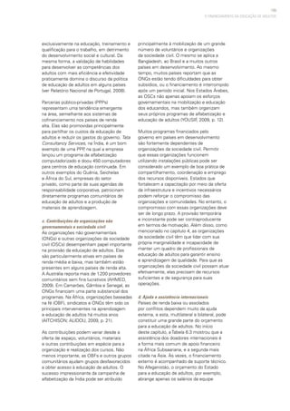 109
exclusivamente na educação, treinamento e
qualificação para o trabalho, em detrimento
do desenvolvimento social e cultural. Da
mesma forma, a validação de habilidades
para desenvolver as competências dos
adultos com mais eficiência e efetividade
praticamente domina o discurso da política
de educação de adultos em alguns países
(ver Relatório Nacional de Portugal, 2008).
Parcerias público-privadas (PPPs)
representam uma tendência emergente
na área, semelhante aos sistemas de
cofinanciamento nos países de renda
alta. Elas são promovidas principalmente
para partilhar os custos da educação de
adultos e reduzir os gastos do governo. Tata
Consultancy Services, na Índia, é um bom
exemplo de uma PPP, na qual a empresa
lançou um programa de alfabetização
computadorizado e doou 450 computadores
para centros de educação continuada. Em
outros exemplos do Quênia, Seichelas
e África do Sul, empresas do setor
privado, como parte de suas agendas de
responsabilidade corporativa, patrocinam
diretamente programas comunitários de
educação de adultos e a produção de
materiais de aprendizagem.  
c. Contribuições de organizações não
governamentais e sociedade civil
As organizações não governamentais
(ONGs) e outras organizações da sociedade
civil (OSCs) desempenham papel importante
na provisão da educação de adultos. Elas
são particularmente ativas em países de
renda média e baixa, mas também estão
presentes em alguns países de renda alta.
A Austrália reporta mais de 1.200 provedores
comunitários sem fins lucrativos (AHMED,
2009). Em Camarões, Gâmbia e Senegal, as
ONGs financiam uma parte substancial dos
programas. Na África, organizações baseadas
na fé (OBF), sindicatos e ONGs têm sido os
principais intervenientes na aprendizagem
e educação de adultos há muitos anos
(AITCHISON; ALIDOU, 2009, p. 21).
As contribuições podem variar desde a
oferta de espaço, voluntários, materiais
e outras contribuições em espécie para a
organização e realização dos cursos. Não
menos importante, as OBFs e outros grupos
comunitários ajudam grupos desfavorecidos
a obter acesso à educação de adultos. O
sucesso impressionante da campanha de
alfabetização da Índia pode ser atribuído
principalmente à mobilização de um grande
número de voluntários e organizações
da sociedade civil. O mesmo se aplica a
Bangladesh, ao Brasil e a muitos outros
países em desenvolvimento. Ao mesmo
tempo, muitos países reportam que as
ONGs estão tendo dificuldades para obter
subsídios, ou o financiamento é interrompido
após um período inicial. Nos Estados Árabes,
as OSCs não apenas apoiam os esforços
governamentais na mobilização e educação
dos educandos, mas também organizam
seus próprios programas de alfabetização e
educação de adultos (YOUSIF, 2009, p. 12).
Muitos programas financiados pelo
governo em países em desenvolvimento
são fortemente dependentes de
organizações da sociedade civil. Permitir
que essas organizações funcionem
utilizando instalações públicas pode ser
considerado um exemplo de boa prática de
compartilhamento, coordenação e emprego
dos recursos disponíveis. Estados que
fortalecem a capacitação por meio da oferta
da infraestrutura e incentivos necessários
podem reforçar o compromisso das
organizações e comunidades. No entanto, o
compromisso com essas organizações deve
ser de longo prazo. A provisão temporária
e inconstante pode ser contraproducente
em termos de motivação. Além disso, como
mencionado no capítulo 4, as organizações
da sociedade civil têm que lidar com sua
própria marginalidade e incapacidade de
manter um quadro de profissionais de
educação de adultos para garantir ensino
e aprendizagem de qualidade. Para que as
organizações da sociedade civil possam atuar
efetivamente, elas precisam de recursos
suficientes e de segurança para suas
operações.
d. Ajuda e assistência internacionais
Países de renda baixa ou assolados
por conflitos dependem muito da ajuda
externa, e esta, multilateral e bilateral, pode
constituir uma grande parte do orçamento
para a educação de adultos. No início
deste capítulo, a Tabela 6.3 mostrou que a
assistência dos doadores internacionais é
a forma mais comum de apoio financeiro
na África Subsaariana, e a segunda mais
citada na Ásia. Às vezes, o financiamento
externo é acompanhado de suporte técnico.
No Afeganistão, o orçamento do Estado
para a educação de adultos, por exemplo,
abrange apenas os salários da equipe
O FINANCIAMENTO DA EDUCAÇÃO DE ADULTOS
 