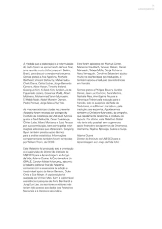 11
À medida que a elaboração e a reformulação
do texto foram se aproximando da fase final,
uma reunião muito útil ocorreu em Belém,
Brasil, para discutir a versão mais recente.
Somos gratos a Ana Agostino, Michelle
Berthelot, Vincent Defourny, Mahamadou
Cheik Diarra, Celita Eccher, Jorge Bernardo
Camors, Abrar Hasan, Timothy Ireland,
Gwang-Jo Kim, Ki-Seok Kim, André Luiz de
Figueiredo Lázaro, Giovanna Modé, Albert
Motivans, Mohammad Tanvir Muntasim,
El Habib Nadir, Abdel Moneim Osman,
Pedro Pontual, Jorge Teles e Yao Ydo.  
As macroestatísticas citadas no presente
Relatório foram revistas por colegas do
Instituto de Estatística da UNESCO. Somos
gratos a Said Belkachla, César Guadalupe,
Olivier Labe, Albert Motivans e João Pessoa
por sua contribuição, bem como pelas infor-
mações adicionais que ofereceram. Sooyong
Byun também prestou apoio técnico
para a análise estatística. Informações
complementares também foram fornecidas
por William Thorn, da OCDE.
Este Relatório foi produzido sob a orientação
e a supervisão do Diretor do Instituto da
UNESCO para a Aprendizagem ao Longo
da Vida, Adama Ouane. A Coordenadora do
GRALE, Carolyn Medel-Añonuevo, assumiu
o trabalho editorial final do Relatório,
contando com a assessoria de edição e
inestimável apoio de Aaron Benavot, Duke
Chris e Sue Meyer. A cópia-edição foi
realizada por Virman Man. Sem a inestimável
assistência à pesquisa de Anna Bernhardt e
Jung Eun Lee, os escritores e editores não
teriam tido acesso aos dados dos Relatórios
Nacionais e à literatura secundária.
Eles foram apoiados por Markus Ginter,
Marianne Kraußlach, Tanveer Maken, Daniel
Marwecki, Tebeje Molla, Sonja Richter e
Nasu Yamaguchi. Cendrine Sebastiani ajudou
muito na coordenação das traduções, e
também apoiou a tradução das referências
em francês.
Somos gratos a Philippe Boucry, Aurélie
Daniel, Jean-Luc Dumont, Sara Martins,
Nathalie Reis, Ann-Sophie Rousse e
Véronique Théron pela tradução para o
francês, sob os auspícios da Rede de
Tradutores, e a Alfonso Lizarzaburu, pela
tradução para espanhol. Agradecemos
também a Christiane Marwecki, da cmgrafix,
que rapidamente desenhou e produziu os
layouts. Por último, este Relatório Global
não teria sido possível sem o generoso
apoio financeiro dos governos da Dinamarca,
Alemanha, Nigéria, Noruega, Suécia e Suíça.
Adama Ouane
Diretor do Instituto da UNESCO para a
Aprendizagem ao Longo da Vida (UIL)
AGRADECIMENTOS
 