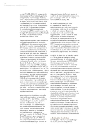 110
central (AHMED, 2009). Os programas de
alfabetização no Afeganistão são, portanto,
principalmente financiados por doadores,
como a Agência de Cooperação Internacional
do Japão (JICA), USAID, UNESCO e Unicef.
Embora a Mongólia não tenha orçamento
para a educação de adultos, o país recebeu
cerca de US$ 9 milhões para atividades
de educação de adultos de agências
internacionais e ONGs nos últimos anos. No
Senegal, 93% do orçamento de alfabetização
de adultos vêm de fontes externas
(AITCHISON; ALIDOU, 2009).
Dados recentes mostram que a assistência
total para o desenvolvimento aumentou
em 2008, após dois anos consecutivos de
declínio. Uma análise mais detalhada das
dotações por setor revela que a parcela do
setor de educação manteve-se inalterada,
em aproximadamente 12% desde 2000. O
setor de saúde, por outro lado, beneficiou-
-se de um aumento no período de oito anos
em análise. Embora os números de 2007
indiquem uma duplicação da ajuda total
à educação oferecida pelos membros do
Comitê de Ajuda ao Desenvolvimento da
OCDE em cinco anos (de US$ 5,2 bilhões
em 2002 para US$ 10,8 bilhões em 2007), a
dotação para a educação básica caiu de 41%
para 38% durante o mesmo período. Os que
continuam a apoiar a educação básica estão
limitados a um pequeno número de países
doadores (OCDE-CAD, 2009; BENAVOT,
2009). É contra esse pano de fundo de
níveis inadequados e imprevisibilidade da
ajuda ao desenvolvimento para a educação
– com queda dos níveis de ajuda à educação
básica e diminuição do número de países
que doam à educação – que se contextualiza
a situação financeira aguda e precária da
educação de adultos.
Mesmo quando a ajuda para a educação
é prometida por doadores em apoio às
agendas da EPT e dos ODMs, a educação
e a aprendizagem de adultos recebem
recursos insuficientes. Segundo a
UNESCO (2008a), US$ 2,5 bilhões por
ano são necessários todos os anos até
2015, somente para atingir a meta de
alfabetização. Mas não há equivalente
para a alfabetização e educação de
adultos na Iniciativa de Via Rápida (FTI), do
Banco Mundial, em apoio aos objetivos
de educação primária da EPT. A FTI não
inclui sequer as abordagens alternativas
complementares à educação primária, de
segunda chance e não formais, apesar da
evidência da efetividade de tais mecanismos
para aqueles que estão fora do sistema
formal (AHMED, 2009, p. 42).
No entanto, existem alguns sinais
encorajadores. A ajuda oficial ao
desenvolvimento tem sido historicamente
dominada por exigências de rentabilidade
e voltada para projetos. Os setores
de desenvolvimento social têm sido
negligenciados. Desde a década de 1990,
as prioridades mudaram visivelmente,
no sentido de estratégias de redução da
pobreza, abordagens setoriais para auxiliar as
modalidades e o surgimento dos ODMs e da
EPT. Estudos recentes que documentam a
contribuição da educação para o crescimento
econômico e os benefícios do investimento
em educação de adultos estão lentamente
influenciando as prioridades dos doadores.
O pacote de ajuda total se mantém inferior
a 0,7% da renda per capita nos países
ricos, que foi o valor de referência definido
há quase quatro décadas (AHMED, 2009).
Além disso, parece que os doadores
estão relutantes em investir na educação
de adultos por causa da insuficiência de
mecanismos e infraestrutura para administrar
os fundos, bem como a dificuldade de
garantir que esses investimentos contribuam
para as metas traçadas. Embora a ajuda
estrangeira tenha, em muitos casos, sido
uma colaboração muito bem-vinda para o
financiamento da alfabetização, da educação
básica, da educação não formal e das
diversas formas de educação comunitária,
geralmente ela é distribuída dentro de
cronogramas fixos, o que não favorece a
sustentabilidade. Em vez de consolidar
programas em uma infraestrutura global de
educação de adultos, que inclua governança
adequada e sustentável e estruturas de
provisão, os governos frequentemente
encerram os programas quando o
financiamento externo acaba, devido a seu
próprio compromisso fraco e condicionado
ao financiamento da educação de adultos.
Além disso, os avanços alcançados muitas
vezes se desintegram por causa de agendas
concorrentes e falta geral de coordenação
entre os vários intervenientes, incluindo os
doadores internacionais e autoridades locais.
e. Contribuições de indivíduos
Contribuições individuais para a educação
de adultos geram muita polêmica,
O FINANCIAMENTO DA EDUCAÇÃO DE ADULTOS
 