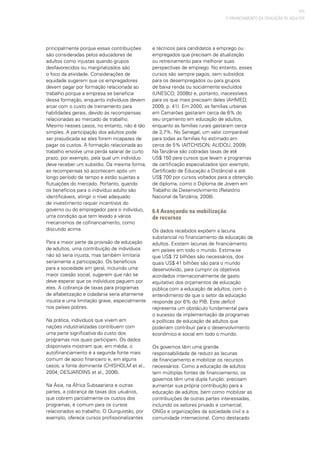 111
principalmente porque essas contribuições
são consideradas pelos educadores de
adultos como injustas quando grupos
desfavorecidos ou marginalizados são
o foco da atividade. Considerações de
equidade sugerem que os empregadores
devem pagar por formação relacionada ao
trabalho porque a empresa se beneficia
dessa formação, enquanto indivíduos devem
arcar com o custo de treinamento para
habilidades gerais, devido às recompensas
relacionadas ao mercado de trabalho.
Mesmo nesses casos, no entanto, não é tão
simples. A participação dos adultos pode
ser prejudicada se eles forem incapazes de
pagar os custos. A formação relacionada ao
trabalho envolve uma perda salarial de curto
prazo, por exemplo, pela qual um indivíduo
deve receber um subsídio. Da mesma forma,
as recompensas só acontecem após um
longo período de tempo e estão sujeitas a
flutuações do mercado. Portanto, quando
os benefícios para o indivíduo adulto são
identificáveis, atingir o nível adequado
de investimento requer incentivos do
governo ou do empregador para o indivíduo,
uma condição que tem levado a vários
mecanismos de cofinanciamento, como
discutido acima.
Para a maior parte da provisão de educação
de adultos, uma contribuição de indivíduos
não só seria injusta, mas também limitaria
seriamente a participação. Os benefícios
para a sociedade em geral, incluindo uma
maior coesão social, sugerem que não se
deve esperar que os indivíduos paguem por
eles. A cobrança de taxas para programas
de alfabetização e cidadania seria altamente
injusta e uma limitação grave, especialmente
nos países pobres.
Na prática, indivíduos que vivem em
nações industrializadas contribuem com
uma parte significativa do custo dos
programas nos quais participam. Os dados
disponíveis mostram que, em média, o
autofinanciamento é a segunda fonte mais
comum de apoio financeiro e, em alguns
casos, a fonte dominante (CHISHOLM et al.,
2004; DESJARDINS et al., 2006).
Na Ásia, na África Subsaariana e outras
partes, a cobrança de taxas dos usuários,
que cobrem parcialmente os custos dos
programas, é comum para os cursos
relacionados ao trabalho. O Quirguistão, por
exemplo, oferece cursos profissionalizantes
e técnicos para candidatos a emprego ou
empregados que precisam de atualização
ou retreinamento para melhorar suas
perspectivas de emprego. No entanto, esses
cursos são sempre pagos, sem subsídios
para os desempregados ou para grupos
de baixa renda ou socialmente excluídos
(UNESCO, 2008b) e, portanto, inacessíveis
para os que mais precisam deles (AHMED,
2009, p. 41). Em 2000, as famílias urbanas
em Camarões gastaram cerca de 6% do
seu orçamento em educação de adultos,
enquanto as famílias rurais gastaram cerca
de 3,7%. No Senegal, um valor comparável
para todas as famílias foi estimado em
cerca de 5% (AITCHISON; ALIDOU, 2009).
Na Tanzânia são cobradas taxas de até
US$ 150 para cursos que levam a programas
de certificação especializados (por exemplo,
Certificado de Educação a Distância) e até
US$ 700 por cursos voltados para a obtenção
de diploma, como o Diploma de Jovem em
Trabalho de Desenvolvimento (Relatório
Nacional da Tanzânia, 2008).
6.4 Avançando na mobilização
de recursos
Os dados recebidos expõem a lacuna
substancial no financiamento da educação de
adultos. Existem lacunas de financiamento
em países em todo o mundo. Estima-se
que US$ 72 bilhões são necessários, dos
quais US$ 41 bilhões são para o mundo
desenvolvido, para cumprir os objetivos
acordados internacionalmente de gasto
equitativo dos orçamentos de educação
pública com a educação de adultos, com o
entendimento de que o setor da educação
responde por 6% do PIB. Este deficit
representa um obstáculo fundamental para
o sucesso da implementação de programas
e políticas de educação de adultos que
poderiam contribuir para o desenvolvimento
econômico e social em todo o mundo.
Os governos têm uma grande
responsabilidade de reduzir as lacunas
de financiamento e mobilizar os recursos
necessários. Como a educação de adultos
tem múltiplas fontes de financiamento, os
governos têm uma dupla função: precisam
aumentar sua própria contribuição para a
educação de adultos, bem como mobilizar as
contribuições de outras partes interessadas,
incluindo os setores privado e comercial,
ONGs e organizações da sociedade civil e a
comunidade internacional. Como destacado
O FINANCIAMENTO DA EDUCAÇÃO DE ADULTOS
 