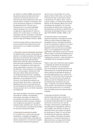 113
por Aitchison e Alidou (2009), documentos
de política e planos de desenvolvimento
nacionais normalmente assumem que
financiamento estará disponível a partir dos
setores público, privado e empresarial, bem
como de parceiros bilaterais e multilaterais
de desenvolvimento. Afirmam que o
financiamento é uma responsabilidade
coletiva de governo em conjunto com
as agências e organizações em todos os
setores. Em muitos casos, no entanto, as
suposições não são cumpridas e a educação
de adultos continua sem financiamento ou
subfinanciada (AITCHISON; ALIDOU, 2009).
A próxima seção analisa os argumentos em
prol do preenchimento dessas lacunas de
financiamento e as medidas necessárias
para tanto.
a. Garantindo a base de informações necessária
Os debates sobre a política de educação de
adultos e a tomada de decisão informada por
parte dos intervenientes são severamente
prejudicados pela grave falta de dados.
Desenvolver bases de dados abrangentes é
particularmente problemático, uma vez que
envolve a compilação de informações de
várias organizações e parceiros, bem como
de diferentes níveis de governo e jurisdições.
Pouco, se é que algum, esforço tem sido
feito para coletar dados administrativos
ou de pesquisa que permitam a avaliação
dos custos para todas as áreas de provisão
diferentes, ou para pessoal e outros
recursos, como perda de produção e de
tempo de lazer. No entanto, o exemplo da
República da Coreia no acompanhamento
de contribuições dos diferentes ministérios
mostra que esta não é uma tarefa impossível
(ver Tabela 6.5).
Sem bases de dados mais fortes o progresso
não pode ser medido e comparações
entre países não podem ser feitas. Os
formuladores de políticas e profissionais
de educação de adultos precisam trabalhar
com os governos para garantir que dados
robustos sejam coletados sem resultar em
um ônus burocrático, que desvia da provisão
os recursos financeiros limitados.
b. Valorização da educação de adultos
Em contraste com o volume de recursos
necessários, a realidade esmagadora é
que os recursos destinados à educação de
adultos representam um elemento marginal
na maioria dos orçamentos de governo,
não só no Sul, mas também em muitos
países do Norte. Além disso, os fluxos de
financiamento são muitas vezes incertos
e temporários. Em alguns casos, mesmo
quando orçados, os fundos de educação de
adultos só são liberados depois que outras
prioridades são atendidas, e os recursos
da educação de adultos são muitas vezes
desviados para compensar as deficiências no
orçamento da educação primária ou secun-
dária (AITCHISON; ALIDOU, 2009, p. 20).
O orçamento baixo e inconsistente
atualmente aplicado à educação de adultos
reflete em parte a baixa prioridade que a
sociedade confere à educação de adultos.
Conforme reportado no capítulo 4, os níveis
de recursos para a educação de adultos
dependem tanto do valor que a sociedade
atribui a uma cidadania bem informada,
qualificada e participativa, quanto do nível do
PIB per capita. A primeira prioridade para os
governos e educadores de adultos é tomar
medidas para aumentar o valor percebido e a
visibilidade real da educação de adultos.
Talvez a coisa mais importante seja conseguir
a integração da política de educação de
adultos, mostrando a sua contribuição
para outras políticas socioeconômicas e de
desenvolvimento. A grande deficiência das
atuais políticas de educação de adultos é
sua associação estreita com a carteira de
educação. Os Ministérios das Finanças vão
alocar mais recursos para a educação de
adultos se esta for entendida como uma
contribuição para as políticas de outras
áreas. O capítulo 2 do presente Relatório,
sobre políticas, dá exemplos da articulação
que às vezes existe entre os ministérios.
Esta articulação precisa ser desenvolvida e
ampliada.
A educação de adultos financiada
publicamente pode ajudar a prevenir e a
atenuar o desemprego e os deslocamentos
em grande escala associados a mudanças
estruturais na economia, por meio de
formação, retreinamento, qualificação ou
requalificação de trabalhadores adultos e
comunidades. Isto também se aplica ao
desenvolvimento comunitário em países
de renda baixa e média. Em vez de fazer
transferências de ajuda para indivíduos
ou comunidades, a educação de adultos
representa um mecanismo para ativar o
desenvolvimento, ao longo da dimensão
pessoal, social e econômica. Em seus
O FINANCIAMENTO DA EDUCAÇÃO DE ADULTOS
 