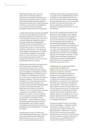 114
Relatórios Nacionais, pelo menos 24
países fizeram referência explícita à
importância da educação de adultos para o
desenvolvimento geral do país. O impacto
potencial generalizado da aprendizagem e
educação de adultos para o desenvolvimento
econômico e social deve ser estabelecido
como elemento central de qualquer
estratégia de desenvolvimento sustentável.
c. Dando maior atenção ao alcance da equidade
Um dos principais objetivos da política de
educação de adultos é contribuir para uma
maior equidade e coesão social. No entanto,
conceber programas capazes de resolver
os graves problemas da desigualdade
enfrentados pela maioria dos países é um
processo caro. Num momento em que
os governos em todo o mundo procuram
aumentar a eficiência por meio da adoção
de abordagens orientadas para o mercado
e financiamento baseado em resultados,
existe um risco real de que as iniciativas
de educação de adultos só atinjam os
adultos mais fáceis de recrutar e com maior
probabilidade de terem sucesso.
Políticas governamentais que proporcionam
incentivos ao setor privado são cada
vez mais proeminentes, bem como os
mecanismos de cofinanciamento voltados
para empregados e empregadores. Embora
estratégias baseadas no mercado possam
ser efetivas na mobilização de recursos,
em muitos casos, muitas vezes têm efeitos
colaterais negativos. Enfocar os arranjos
regulatórios e institucionais para aumentar
os investimentos das empresas e dos
indivíduos pode aprofundar as desigualdades
no acesso à educação de adultos. Os
dados para vários países de renda alta
mostram que, em vez de alcançar os grupos
vulneráveis – por exemplo, mulheres,
adultos mais velhos, os menos educados,
e os que possuem poucas competências
ou que estão em ocupações de baixa
qualificação – o apoio do governo tende a
beneficiar aqueles que já têm altas taxas
de participação. Essa tendência agrava
as divisões socioeconômicas e provoca o
descasamento de competências no mercado
de trabalho.
A pressão para cumprir os critérios de
responsabilização aplicados para a utilização
de recursos públicos pelas ONGs pode
potencialmente se tornar uma barreira
para os grupos desfavorecidos, já que a
tendência é dar acesso aos programas para
os que têm maior probabilidade de atingir os
resultados de aprendizagem definidos. Da
mesma forma, promover a descentralização
da autoridade pode levar a uma concentração
de poder nas mãos das elites locais, que
têm uma agenda que não é garantir a
equidade e o desenvolvimento para os mais
necessitados.
Para manter a coesão social e garantir que
pessoas em desvantagem sejam capazes
de participar da sociedade e da economia,
os governos precisam ser encorajados a
ver que tais incentivos de mercado devem
ser acompanhados de estratégias de
implementação baseadas em equidade.
Os sistemas de financiamento existentes não
conseguem isso, porque não compensam
os custos mais altos de alcançar os grupos
vulneráveis ou marginalizados. Estratégias
governamentais precisam incluir atividades
especiais de orientação e extensão. Enfocar
a lógica dessas abordagens baseadas na
equidade para resolver as desigualdades
pode incentivar a priorização de tais
programas, apesar dos custos.
d. Mobilização dos recursos de parceiros –
setor privado e sociedade civil
Mobilizar recursos de outros intervenientes
exige que os governos entendam
claramente a motivação dos diferentes
provedores de educação de adultos, a
vantagem comparativa que eles possuem
no atendimento a grupos específicos de
participantes, os incentivos mais capazes de
motivá-los e as infraestruturas de apoio de
que necessitam. Além disso, os governos
devem garantir que seus esforços gerem um
aumento líquido de recursos. O aumento das
contribuições de uma das partes não deve
substituir as de outras. Finalmente, estes
esforços devem ser compatíveis com outros
objetivos governamentais de educação de
adultos, como garantir a equidade do acesso
e a qualidade do programa.
Os governos podem fornecer uma ampla
estrutura estratégica – infraestrutura legal,
institucional, financeira e técnica – em
que vários atores podem encontrar seu
papel específico. A oferta de um conjunto
de incentivos financeiros para parceiros
específicos pode incentivar os investimentos,
incluindo impostos e arranjos institucionais
que favoreçam o compartilhamento de
custos entre indivíduos, empresas e
O FINANCIAMENTO DA EDUCAÇÃO DE ADULTOS
 