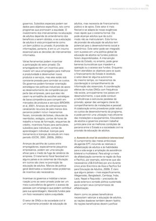 115
governos. Subsídios especiais podem ser
dados para objetivos específicos, tais como
programas que promovam a equidade. O
investimento dos intervenientes na educação
de adultos depende do entendimento dos
benefícios a serem obtidos, e se a educação
de adultos é vista principalmente como
um bem público ou privado. A provisão de
informações, portanto, é em si um insumo
essencial para as decisões de intervenientes
informados.
Várias ferramentas podem incentivar
a participação do setor privado. Os
empregadores têm um incentivo para
investir em seus empregados para melhorar
a produtividade e desenvolver novos
produtos e serviços, mas eles estão sob
constante pressão para controlar os custos.
Os governos podem fornecer orientação
estratégica nas políticas industriais de apoio
ao desenvolvimento de competências por
parte das empresas, para que elas não
caiam na armadilha de escolher estratégias
de baixa competência para competir em
mercados de produtos e serviços (BROWN
et al, 2001). Arranjos de cofinanciamento
canalizando recursos de pelo menos dois
parceiros podem incluir mecanismos
fiscais, concessão de bolsas, cláusulas de
reembolso, estágios, contas de horas de
trabalho e horas de formação, esquemas de
crédito, incentivos fiscais para particulares,
subsídios para indivíduos, contas de
aprendizagem individual, licenças para
treinamento e licenças de estudo em meio
período (OCDE, 2001, 2003b, 2003c).
Arranjos de partilha de custos entre
empregadores, especialmente pequenos
empresários, podem ser uma solução
eficaz para o medo da fuga de cérebros da
empresa. O tratamento fiscal favorável em
alguns países e os sistemas de tributação
em outros são úteis na promoção da
educação de adultos. Marcos de política
geral destinados a resolver estes problemas
de incentivo são necessários.
Incentivar os governos a mobilizar a tercei-
rização junto ao setor privado pode ser um
meio custo-efetivo de garantir o acesso de
pessoas com emprego e que podem contribuir
para sua aprendizagem, liberando fundos para
um foco necessário sobre a equidade.
O setor de ONGs e da sociedade civil é
um importante provedor de educação de
adultos, mas necessita de financiamento
público e de apoio. Este setor é mais
flexível e se adapta às novas exigências
mais rápido que o sistema formal. Ele
pode alcançar adultos que de outro
modo não se matriculariam. Esta forma
de provisão de educação de adultos tem
potencial para o desenvolvimento social e
econômico. Este setor pode ser integrado
com sucesso em uma política global de
educação de adultos se fundos públicos
forem disponibilizados. A intervenção
direta do Estado, no entanto, pode gerar
barreiras burocráticas que impedem a
operação ou o acesso aos fundos. Enquanto
forem atendidos os objetivos para os quais
o financiamento do Estado é recebido,
o setor deve ter alguma autonomia.
Ao mesmo tempo, os mecanismos de
coordenação e compartilhamento de
informação são essenciais. A coordenação
efetiva de muitas ONGs com frequência
não existe, principalmente nos países em
desenvolvimento, o que pode conduzir
a ineficiências e estruturas paralelas de
provisão, apesar das vantagens claras do
compartilhamento de instalações e pessoal.
A colaboração entre provedores pode reduzir
os custos de desenvolvimento do programa,
e pode permitir uma utilização mais eficiente
das instalações e equipamentos. Educadores
de adultos e governos precisam trabalhar
juntos para criar as melhores condições de
parceria entre o Estado e a sociedade civil na
provisão da educação de adultos.
e. Aumento do nível de assistência internacional
O cumprimento das metas ambiciosas
da agenda EPT, incluindo as relativas à
alfabetização de adultos e às habilidades
para a vida exige a ampliação da assistência
bilateral e multilateral. Para atingir a meta
de alfabetização somente na região da Ásia
e Pacífico, por exemplo, estima-se que são
necessários US$ 9 bilhões por ano durante
cinco anos (Escritório da Ásia e Pacífico Sul
para Educação de Adultos, 2009). É claro
que alguns países – mais especificamente,
Afeganistão, Bangladesh, Camboja, Índia,
Laos, Nepal e Paquistão – precisarão de
ajuda externa e vontade política sustentada
para cumprir seus compromissos de
alfabetização.
Assim como os países beneficiários
necessitam valorizar a educação de adultos,
as nações doadoras também devem fazê-lo.
As nações beneficiárias devem justificar
O FINANCIAMENTO DA EDUCAÇÃO DE ADULTOS
 