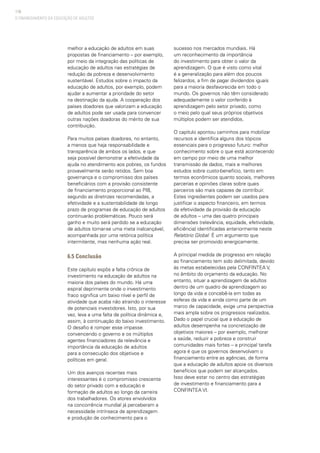 116
melhor a educação de adultos em suas
propostas de financiamento – por exemplo,
por meio da integração das políticas de
educação de adultos nas estratégias de
redução da pobreza e desenvolvimento
sustentável. Estudos sobre o impacto da
educação de adultos, por exemplo, podem
ajudar a aumentar a prioridade do setor
na destinação da ajuda. A cooperação dos
países doadores que valorizam a educação
de adultos pode ser usada para convencer
outras nações doadoras do mérito de sua
contribuição.
Para muitos países doadores, no entanto,
a menos que haja responsabilidade e
transparência de ambos os lados, e que
seja possível demonstrar a efetividade da
ajuda no atendimento aos pobres, os fundos
provavelmente serão retidos. Sem boa
governança e o compromisso dos países
beneficiários com a provisão consistente
de financiamento proporcional ao PIB,
segundo as diretrizes recomendadas, a
efetividade e a sustentabilidade de longo
prazo de programas de educação de adultos
continuarão problemáticas. Pouco será
ganho e muito será perdido se a educação
de adultos tornar-se uma meta inalcançável,
acompanhada por uma retórica política
intermitente, mas nenhuma ação real.
6.5 Conclusão
Este capítulo expôs a falta crônica de
investimento na educação de adultos na
maioria dos países do mundo. Há uma
espiral deprimente onde o investimento
fraco significa um baixo nível e perfil de
atividade que acaba não atraindo o interesse
de potenciais investidores. Isto, por sua
vez, leva a uma falta de política dinâmica e,
assim, à continuação do baixo investimento.
O desafio é romper esse impasse,
convencendo o governo e os múltiplos
agentes financiadores da relevância e
importância da educação de adultos
para a consecução dos objetivos e
políticas em geral.
Um dos avanços recentes mais
interessantes é o compromisso crescente
do setor privado com a educação e
formação de adultos ao longo da carreira
dos trabalhadores. Os atores envolvidos
na concorrência mundial já perceberam a
necessidade intrínseca de aprendizagem
e produção de conhecimento para o
sucesso nos mercados mundiais. Há
um reconhecimento da importância
do investimento para obter o valor da
aprendizagem. O que é visto como vital
é a generalização para além dos poucos
felizardos, a fim de pagar dividendos iguais
para a maioria desfavorecida em todo o
mundo. Os governos não têm considerado
adequadamente o valor conferido à
aprendizagem pelo setor privado, como
o meio pelo qual seus próprios objetivos
múltiplos podem ser atendidos.
O capítulo apontou caminhos para mobilizar
recursos e identifica alguns dos tópicos
essenciais para o progresso futuro: melhor
conhecimento sobre o que está acontecendo
em campo por meio de uma melhor
transmissão de dados, mais e melhores
estudos sobre custo-benefício, tanto em
termos econômicos quanto sociais, melhores
parcerias e opiniões claras sobre quais
parceiros são mais capazes de contribuir.
Estes ingredientes podem ser usados para
justificar o aspecto financeiro, em termos
da efetividade da provisão da educação
de adultos – uma das quatro principais
dimensões (relevância, equidade, efetividade,
eficiência) identificadas anteriormente neste
Relatório Global. É um argumento que
precisa ser promovido energicamente.
A principal medida de progresso em relação
ao financiamento tem sido delimitada, devido
às metas estabelecidas pela CONFINTEA V,
no âmbito do orçamento da educação. No
entanto, situar a aprendizagem de adultos
dentro de um quadro de aprendizagem ao
longo da vida e concebê-la em todas as
esferas da vida e ainda como parte de um
marco de capacidade, exige uma perspectiva
mais ampla sobre os progressos realizados.
Dado o papel crucial que a educação de
adultos desempenha na concretização de
objetivos maiores – por exemplo, melhorar
a saúde, reduzir a pobreza e construir
comunidades mais fortes – a principal tarefa
agora é que os governos desenvolvam o
financiamento entre as agências, de forma
que a educação de adultos apoie os diversos
benefícios que podem ser alcançados.
Isso deve estar no centro das estratégias
de investimento e financiamento para a
CONFINTEA VI.
O FINANCIAMENTO DA EDUCAÇÃO DE ADULTOS
 