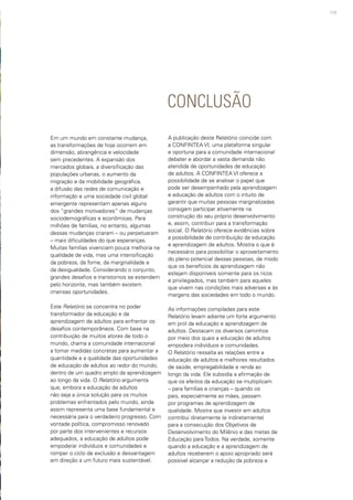 119
CONCLUSÃO
Em um mundo em constante mudança,
as transformações de hoje ocorrem em
dimensão, abrangência e velocidade
sem precedentes. A expansão dos
mercados globais, a diversificação das
populações urbanas, o aumento da
migração e da mobilidade geográfica,
a difusão das redes de comunicação e
informação e uma sociedade civil global
emergente representam apenas alguns
dos “grandes motivadores” de mudanças
sociodemográficas e econômicas. Para
milhões de famílias, no entanto, algumas
dessas mudanças criaram – ou perpetuaram
– mais dificuldades do que esperanças.
Muitas famílias vivenciam pouca melhoria na
qualidade de vida, mas uma intensificação
da pobreza, da fome, da marginalidade e
da desigualdade. Considerando o conjunto,
grandes desafios e transtornos se estendem
pelo horizonte, mas também existem
imensas oportunidades.
Este Relatório se concentra no poder
transformador da educação e da
aprendizagem de adultos para enfrentar os
desafios contemporâneos. Com base na
contribuição de muitos atores de todo o
mundo, chama a comunidade internacional
a tomar medidas concretas para aumentar a
quantidade e a qualidade das oportunidades
de educação de adultos ao redor do mundo,
dentro de um quadro amplo da aprendizagem
ao longo da vida. O Relatório argumenta
que, embora a educação de adultos
não seja a única solução para os muitos
problemas enfrentados pelo mundo, ainda
assim representa uma base fundamental e
necessária para o verdadeiro progresso. Com
vontade política, compromisso renovado
por parte dos intervenientes e recursos
adequados, a educação de adultos pode
empoderar indivíduos e comunidades e
romper o ciclo de exclusão e desvantagem
em direção a um futuro mais sustentável.
A publicação deste Relatório coincide com
a CONFINTEA VI, uma plataforma singular
e oportuna para a comunidade internacional
debater e abordar a vasta demanda não
atendida de oportunidades de educação
de adultos. A CONFINTEA VI oferece a
possibilidade de se analisar o papel que
pode ser desempenhado pela aprendizagem
e educação de adultos com o intuito de
garantir que muitas pessoas marginalizadas
consigam participar ativamente na
construção do seu próprio desenvolvimento
e, assim, contribuir para a transformação
social. O Relatório oferece evidências sobre
a possibilidade de contribuição da educação
e aprendizagem de adultos. Mostra o que é
necessário para possibilitar o aproveitamento
do pleno potencial dessas pessoas, de modo
que os benefícios da aprendizagem não
estejam disponíveis somente para os ricos
e privilegiados, mas também para aqueles
que vivem nas condições mais adversas e às
margens das sociedades em todo o mundo.
As informações compiladas para este
Relatório levam adiante um forte argumento
em prol da educação e aprendizagem de
adultos. Destacam os diversos caminhos
por meio dos quais a educação de adultos
empodera indivíduos e comunidades.
O Relatório ressalta as relações entre a
educação de adultos e melhores resultados
de saúde, empregabilidade e renda ao
longo da vida. Ele subsidia a afirmação de
que os efeitos da educação se multiplicam
– para famílias e crianças – quando os
pais, especialmente as mães, passam
por programas de aprendizagem de
qualidade. Mostra que investir em adultos
contribui diretamente (e indiretamente)
para a consecução dos Objetivos de
Desenvolvimento do Milênio e das metas de
Educação para Todos. Na verdade, somente
quando a educação e a aprendizagem de
adultos receberem o apoio apropriado será
possível alcançar a redução da pobreza e
 