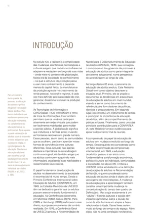 12
INTRODUÇÃO
No século XXI, a rapidez e a complexidade
das mudanças econômicas, tecnológicas e
culturais exigem que homens e mulheres se
adaptem e readaptem ao longo de suas vidas
– ainda mais no contexto da globalização.
Nesta era da sociedade do conhecimento
– na qual a estrutura de produção passa
a usar mais conhecimento e depende
menos do capital físico, da manufatura e
da produção agrícola – o crescimento da
renda pessoal, nacional e regional, é cada
vez mais definido pela capacidade de criar,
gerenciar, disseminar e inovar na produção
do conhecimento.
As Tecnologias de Informação e
Comunicação (TICs) intensificam o ritmo
de troca de informações. Elas também
permitem que os usuários participem
ativamente em redes virtuais que podem
ser facilmente mobilizadas para moldar
a opinião pública. A globalização significa
que indivíduos e famílias estão cruzando
as fronteiras nacionais em grande número.
Essas pessoas, assim como as comunidades
que as acolhem, precisam aprender novas
formas de convivência entre culturas
diferentes. Essa evolução não apenas
destaca a importância da aprendizagem
contínua em geral, ela também exige que
os adultos continuem adquirindo mais
informações, atualizando suas habilidades e
reexaminando seus valores.
O papel fundamental da educação de
adultos no desenvolvimento da sociedade
é reconhecido há muito tempo. Desde a
Primeira Conferência Internacional sobre
Educação de Adultos (CONFINTEA), em
1949, os Estados-Membros da UNESCO
têm se dedicado a garantir que os adultos
possam exercer o direito fundamental à
educação. As Conferências posteriores
em Montreal (1960), Tóquio (1972), Paris
(1985) e Hamburgo (1997) reafirmaram esse
direito, e propuseram maneiras de torná-lo
realidade. Em 1976, a Conferência Geral
da UNESCO aprovou a Recomendação de
Nairóbi para o Desenvolvimento da Educação
de Adultos (UNESCO, 1976), que consagrou
o compromisso dos governos de promover a
educação de adultos como parte integrante
do sistema educacional, numa perspectiva
de aprendizagem ao longo da vida.
Ao longo destes 60 anos, o panorama da
educação de adultos evoluiu. Este Relatório
Global tem como objetivo descrever a
situação atual. Primeiro, ele se propõe a
documentar as tendências em áreas-chave
da educação de adultos em nível mundial,
visando a servir como documento de
referência para formuladores de políticas,
técnicos e pesquisadores. Em segundo
lugar, ele constitui um instrumento de defesa
e promoção da importância da educação
de adultos, além de compartilhamento de
práticas eficazes. Finalmente, como uma das
principais contribuições para a CONFINTEA
VI, este Relatório fornece evidências para
apoiar o documento final da reunião.
A compreensão do papel da educação de
adultos tem mudado e evoluído ao longo do
tempo. Desde quando era considerada como
um fator de promoção da compreensão
internacional, em 1949, a educação
de adultos passou a ser vista como
fundamental na transformação econômica,
política e cultural de indivíduos, comunidades
e sociedades no século XXI. Embora a
UNESCO tenha estabelecido uma definição
de educação de adultos na Recomendação
de Nairóbi, o que é considerado como
educação de adultos ainda é objeto de uma
vasta gama de interpretações. A mudança
da educação para a aprendizagem também
constitui uma importante mudança na
conceitualização do campo (ver quadro de
Definições). Mas o que exatamente é um
“adulto”? Fatores culturais e sociais têm
impacto significativo sobre a divisão do
curso da vida humana em etapas e fases
relacionadas à idade. Essas fases variam
muito ao longo do tempo e do espaço. Além
disso, não há uma correlação inevitável ou
Para um número
muito grande de
pessoas, a educação
de adultos significa
recuperar a educação
básica perdida. Para
muitos indivíduos que
receberam apenas uma
educação incompleta,
é o complemento da
educação básica ou
profissional. Para aqueles
a quem a educação de
adultos ajuda a responder
a novas exigências que
o ambiente impõe, é
o prolongamento da
educação. Ela oferece
educação adicional
para aqueles que já
receberam treinamento
de alto nível. E é um
meio de desenvolvimento
individual para todos
(FAURE et al., 1972,
p. 205).
 