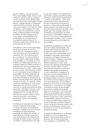 121
parecer irrelevante, mas para países da
África, Ásia, Estados Árabes, América Latina
e Caribe é importante fazer as conexões e
romper as barreiras entre a alfabetização e
educação continuada e qualificações. No lado
positivo, o diálogo regional e a cooperação
internacional têm aumentado, resultando,
entre outras coisas, em um conjunto comum
de objetivos e oportunidades, bem como
em uma base de conhecimento crescente
sobre as melhores práticas na educação
de adultos. Na esfera da governança, é
muito visível a incompatibilidade entre
as abordagens de cima para baixo e a
diversidade de práticas na ponta. As
evidentes tensões entre controle central e
autonomia local se mantêm.
Este Relatório atesta a incrível diversidade
da oferta de educação de adultos no
século XXI. De uma perspectiva global, o
setor é composto por uma variedade de
programas, com uma multiplicidade de
fins, providos por um número crescente
de entes públicos, organizações privadas
e da sociedade civil. Nos países do Sul, os
programas de alfabetização dominam, e os
programas ligados ao trabalho constituem a
segunda forma mais importante de oferta.
Em grande parte do mundo, o setor privado
tem se envolvido mais ativamente na oferta
e, em muitos casos, as oportunidades de
aprendizagem de adultos ultrapassam as
fronteiras nacionais. As ONGs participam
fortemente de programas de educação de
adultos, buscando desenvolver capacidades
no nível comunitário. Em essência, a oferta
é dinâmica, respondendo às mudanças no
desenvolvimento econômico e social. O
panorama foi alterado pelo desenvolvimento
da provisão, orientada ao mercado, e pela
crescente presença de organizações da
sociedade civil. Em uma área em que o
financiamento estatal é instável e muitas
vezes de curto prazo, a manutenção
da equidade constitui uma dificuldade
significativa.
Os Relatórios-Síntese Nacionais e Regionais
ilustram a magnitude deste desafio.
Ele reside não apenas na dificuldade de
convencer os governos de que a educação
de adultos é um fator-chave para a
erradicação da pobreza, mas também na
necessidade de convencer aqueles que
mais se beneficiariam dos programas de
educação de adultos de que a educação
vai melhorar substancialmente suas vidas
e suas oportunidades. Esta luta travada em
duas frentes é agravada pela falta de dados
confiáveis e sistematizados, especialmente
– mas não exclusivamente – no Sul. Uma
infraestrutura de informação deficiente
dificulta os argumentos de alocação de
recursos e a mensuração da efetividade. O
padrão emergente dos relatórios mostra a
persistência das questões de equidade, onde
aqueles com mais educação continuam a
se beneficiar da aprendizagem de adultos.
Isso destaca a necessidade de trabalhar com
parceiros na luta contra a baixa participação
das populações excluídas, e contra o acesso
altamente desigual às oportunidades de
aprendizagem.
Os benefícios da educação de adultos não
dependem apenas da participação, mas
do valor proporcionado pela experiência,
principalmente para os educandos, e
também para outros intervenientes. Assim,
a qualidade na educação e aprendizagem
de adultos é uma faceta importante do
presente Relatório. Programas de qualidade
devem ser relevantes e eficazes. Os
Relatórios Nacionais fornecem vários
exemplos de programas de aprendizagem
de adultos que são notáveis na forma
como oferecem respostas culturalmente
relevantes para grupos particulares de
um país e possibilitam a interligação de
diferentes sistemas de qualificações. O
principal marcador de qualidade é uma
pedagogia baseada nos próprios educandos,
seus conhecimentos e desejos, o que leva
a uma participação ativa. Esta abordagem
pode entrar em conflito com a preocupação
de governos e “financiadores” em relação
a resultados concretos de aprendizagem.
Não obstante, satisfazer às demandas
legítimas de educandos e financiadores por
programas de qualidade exige uma equipe
de profissionais bem treinada e motivada. O
Relatório mostra como o baixo investimento
tem atrapalhado o desenvolvimento de
uma força de trabalho segura e profissional
na área da educação de adultos. Destaca
também as escolhas decisivas a serem feitas
quando o financiamento é escasso entre o
investimento em sistemas de qualidade e a
ampliação do acesso.
A questão do subinvestimento na educação
de adultos é um tema subjacente do
Relatório. Poucos países estão investindo
de acordo com os níveis identificados
como necessários na CONFINTEA V. Na
CONCLUSÃO
 