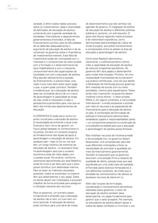 122
verdade, é difícil coletar dados precisos
sobre os investimentos, dada a diversidade
de definições de educação de adultos,
juntamente com a grande variedade de
atividades, financiadores e departamentos
governamentais envolvidos. A falta de
financiamento contribui para as dificuldades
de se defender adequadamente o
argumento da educação de adultos e de se
convencer os governos sobre a importância
de investimentos maiores. Essa falta de
investimento pode ser contrastada com o
interesse e o compromisso do setor privado
com a formação e o desenvolvimento de
seus trabalhadores e com o crescente
comprometimento das organizações da
sociedade civil com a educação de adultos.
Para abordar efetivamente a questão
do financiamento, é preciso haver uma
visão muito mais clara sobre quem paga
o que, e quem pode contribuir. Também
é evidente que, se a educação de adultos
deve ser concebida dentro de um marco
de aprendizagem e capacidade ao longo
da vida, então é necessário mudar a
perspectiva orçamentária para uma que vá
além dos limites dos departamentos de
educação.
A CONFINTEA VI pode servir como um
ponto crucial para a educação de adultos.
A necessidade de enfrentar a atual crise
financeira, bem como de garantir um
futuro global baseado no conhecimento e
na justiça, fornece um contexto propício
ao fortalecimento das ações de apoio à
aprendizagem e educação de adultos. Em
qualquer país – seja no Sul ou nos que
têm um longo histórico de sistemas de
educação de adultos – é necessário focar
na aprendizagem para que o sucesso
econômico ande de mãos dadas com
a coesão social. No entanto, conforme
claramente demonstrado por este Relatório,
ainda há muito a ser feito para que o setor
possa contribuir com efetividade máxima.
Para se obter os melhores resultados
possíveis, todos os envolvidos no sistema
têm que desempenhar o seu papel. Todos
os atores devem ser mobilizados e precisam
trabalhar de forma articulada para assegurar
a utilização coerente dos recursos.
Para os governos, um primeiro passo
fundamental é entender que a educação
de adultos não é nem um luxo nem um
extra opcional. A educação de adultos
pode contribuir para uma série de metas
de desenvolvimento que são centrais nas
agendas de governo. A integração da política
de educação de adultos a diferentes políticas
públicas é, portanto, um pré-requisito. O
apoio dos blocos regionais nesse processo
é de inestimável importância, como
demonstrado pela Estratégia de Lisboa da
União Europeia, que prevê monitoramento
e comparações entre os países na área da
educação e aprendizagem de adultos.
Como este Relatório demonstrou
claramente, o subfinanciamento crônico
inibe a capacidade da educação de adultos
de executar programas equitativos. Os
governos têm dois papéis a desempenhar
para mudar esta situação. Primeiro, há uma
necessidade incontestável de aumentarem
sua própria contribuição, uma vez que desde
a Declaração de Hamburgo poucos governos
têm investido de acordo com os níveis
acordados, mesmo para aquela época. Talvez
ainda mais importante: os governos devem
mobilizar outros atores – o setor privado,
ONGs e, em alguns contextos, a comunidade
internacional – e então esclarecer e acordar
com eles os recursos e as expectativas de
financiamento para a educação de adultos
no país. A combinação de formulação de
políticas e financiamento adicional deve
estabelecer papéis e responsabilidades claras
– um componente essencial na construção de
uma plataforma estável para que a educação
e aprendizagem de adultos possa florescer.
Para mobilizar recursos da iniciativa privada
e da sociedade civil, os governos devem
desenvolver uma compreensão clara das
suas diferentes motivações e focar na
necessidade de promover a igualdade por
meio do financiamento governamental.
Também é importante que os governos
assumam uma posição firme a respeito da
qualidade da oferta, posição essa que seja
equilibrada por uma visão clara da realidade
enfrentada pelos diversos fornecedores e
nos diferentes contextos, de modo que a
atividade de monitoramento não desvie os
escassos recursos da oferta em si.
Além das funções de formulação,
coordenação e monitoramento de políticas
realizadas pelos governos, o setor da
educação de adultos também deve
desempenhar um papel fundamental para
garantir que o setor prospere. Por exemplo,
os educadores de adultos devem apoiar a
coleta de dados confiáveis e minimizar o uso
CONCLUSÃO
 