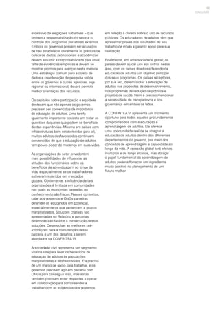 123
excessivo de alegações subjetivas – que
limitam a responsabilização do setor e o
controle dos programas por atores externos.
Embora os governos possam ser acusados
de não estabelecer claramente as práticas de
coleta de dados, profissionais e acadêmicos
devem assumir a responsabilidade pela atual
falta de evidências empíricas e devem se
mostrar prontos para avançar nesta matéria.
Uma estratégia comum para a coleta de
dados e coordenação de pesquisa sólida
entre os governos e outras agências, seja
regional ou internacional, deverá permitir
melhor orientação dos recursos.
Os capítulos sobre participação e equidade
destacam que não apenas os governos
precisam ser convencidos da importância
da educação de adultos. Uma tarefa
igualmente importante consiste em tratar as
questões daqueles que podem se beneficiar
destas experiências. Mesmo em países com
infraestruturas bem estabelecidas para tal,
muitos adultos desfavorecidos continuam
convencidos de que a educação de adultos
tem pouco poder de mudança em suas vidas.
As organizações do setor privado têm
mais possibilidades de influenciar as
atitudes dos funcionários sobre os
benefícios da aprendizagem ao longo da
vida, especialmente se os trabalhadores
estiverem inseridos em mercados
globais. Obviamente, a influência de tais
organizações é limitada em comunidades
nas quais as economias baseadas no
conhecimento são fracas. Nestes contextos,
cabe aos governos e ONGs parceiras
defender os educandos em potencial,
especialmente os que pertencem a grupos
marginalizados. Soluções criativas são
apresentadas no Relatório e parcerias
dinâmicas irão facilitar a consecução dessas
soluções. Desenvolver as melhores pré-
-condições para a manutenção dessa
parceria é um dos desafios a serem
abordados na CONFINTEA VI.
A sociedade civil representa um segmento
vital na luta para levar os benefícios da
educação de adultos às populações
marginalizadas e desfavorecidas. Ela precisa
de um marco de apoio para trabalhar, e os
governos precisam agir em parceria com
ONGs para conseguir isso, mas estas
também precisam estar dispostas a operar
em colaboração para compreender e
trabalhar com as exigências dos governos
CONCLUSÃO
em relação à clareza sobre o uso de recursos
públicos. Os educadores de adultos têm que
apresentar provas dos resultados do seu
trabalho de modo a garantir apoio para sua
realização.
Finalmente, em uma sociedade global, os
países devem ajudar uns aos outros nessa
área, com os países doadores fazendo da
educação de adultos um objetivo principal
dos seus programas. Os países receptores,
por sua vez, devem incluir a educação de
adultos nas propostas de desenvolvimento,
nos programas de redução da pobreza e
projetos de saúde. Nem é preciso mencionar
a necessidade de transparência e boa
governança em ambos os lados.
A CONFINTEA VI apresenta um momento
oportuno para todos aqueles profundamente
comprometidos com a educação e
aprendizagem de adultos. Ela oferece
uma oportunidade real de se integrar a
educação de adultos dentro dos diferentes
departamentos do governo, por meio dos
conceitos de aprendizagem e capacidade ao
longo da vida. A recessão global terá efeitos
múltiplos e de longo alcance, mas abraçar
o papel fundamental da aprendizagem de
adultos poderia fornecer um ingrediente
muito positivo no planejamento de um
futuro melhor.
 