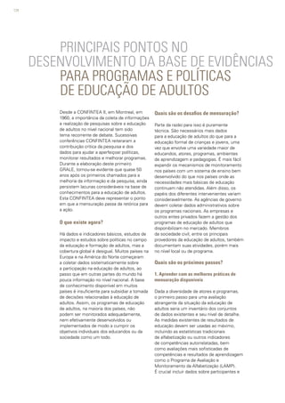 124
PRINCIPAIS PONTOS NO
DESENVOLVIMENTO DA BASE DE EVIDÊNCIAS
PARA PROGRAMAS E POLÍTICAS
DE EDUCAÇÃO DE ADULTOS
Desde a CONFINTEA II, em Montreal, em
1960, a importância da coleta de informações
e realização de pesquisas sobre a educação
de adultos no nível nacional tem sido
tema recorrente de debate. Sucessivas
conferências CONFINTEA reiteraram a
contribuição crítica da pesquisa e dos
dados para ajudar a aperfeiçoar políticas,
monitorar resultados e melhorar programas.
Durante a elaboração deste primeiro
GRALE, tornou-se evidente que quase 50
anos após os primeiros chamados para a
melhoria da informação e da pesquisa, ainda
persistem lacunas consideráveis na base de
conhecimentos para a educação de adultos.
Esta CONFINTEA deve representar o ponto
em que a mensuração passa da retórica para
a ação.
O que existe agora?
Há dados e indicadores básicos, estudos de
impacto e estudos sobre políticas no campo
da educação e formação de adultos, mas a
cobertura global é desigual. Muitos países na
Europa e na América do Norte começaram
a coletar dados sistematicamente sobre
a participação na educação de adultos, ao
passo que em outras partes do mundo há
pouca informação no nível nacional. A base
de conhecimento disponível em muitos
países é insuficiente para subsidiar a tomada
de decisões relacionadas à educação de
adultos. Assim, os programas de educação
de adultos, na maioria dos países, não
podem ser monitorados adequadamente,
nem efetivamente desenvolvidos ou
implementados de modo a cumprir os
objetivos individuais dos educandos ou da
sociedade como um todo.
Quais são os desafios de mensuração?
Parte da razão para isso é puramente
técnica. São necessários mais dados
para a educação de adultos do que para a
educação formal de crianças e jovens, uma
vez que envolve uma variedade maior de
educandos, atores, programas, ambientes
de aprendizagem e pedagogias. É mais fácil
expandir os mecanismos de monitoramento
nos países com um sistema de ensino bem
desenvolvido do que nos países onde as
necessidades mais básicas de educação
continuam não atendidas. Além disso, os
papéis dos diferentes intervenientes variam
consideravelmente. As agências de governo
devem coletar dados administrativos sobre
os programas nacionais. As empresas e
outros entes privados fazem a gestão dos
programas de educação de adultos que
disponibilizam no mercado. Membros
da sociedade civil, entre os principais
provedores da educação de adultos, também
documentam suas atividades, porém mais
no nível local ou de programa.
Quais são os próximos passos?
1. Aprender com as melhores práticas de
mensuração disponíveis
Dada a diversidade de atores e programas,
o primeiro passo para uma avaliação
abrangente da situação da educação de
adultos seria um inventário dos conjuntos
de dados existentes e seu nível de detalhe.
As medidas existentes de resultados de
educação devem ser usadas ao máximo,
incluindo as estatísticas tradicionais
de alfabetização ou outros indicadores
de competências autorrelatadas, bem
como avaliações mais sofisticadas de
competências e resultados de aprendizagem
como o Programa de Avaliação e
Monitoramento da Alfabetização (LAMP).
É crucial incluir dados sobre participantes e
 