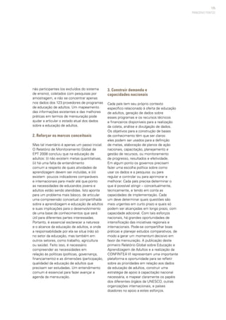 125
não participantes (os excluídos do sistema
de ensino), coletados com pesquisas por
amostragem, e não se concentrar apenas
nos dados dos 123 provedores de programas
de educação de adultos. Um mapeamento
das informações existentes e das melhores
práticas em termos de mensuração pode
ajudar a articular o estado atual dos dados
sobre a educação de adultos.
2. Reforçar os marcos conceituais
Mas tal inventário é apenas um passo inicial.
O Relatório de Monitoramento Global de
EPT 2008 concluiu que na educação de
adultos: (i) não existem metas quantitativas,
(ii) há uma falta de entendimento
comum a respeito de quais atividades de
aprendizagem devem ser incluídas, e (iii)
existem poucos indicadores comparáveis
e internacionais para medir até que ponto
as necessidades de educandos jovens e
adultos estão sendo atendidas. Isto aponta
para um problema mais básico, de articular
uma compreensão conceitual compartilhada
sobre a aprendizagem e educação de adultos
e suas implicações para o desenvolvimento
de uma base de conhecimentos que será
útil para diferentes partes interessadas.
Portanto, é essencial esclarecer a natureza
e o alcance da educação de adultos, e onde
a responsabilidade por ela se situa (não só
no setor da educação, mas também em
outros setores, como trabalho, agricultura
ou saúde). Feito isso, é necessário
compreender as necessidades em
relação às políticas (políticas, governança,
financiamento) e as dimensões (participação,
qualidade) da educação de adultos que
precisam ser estudadas. Um entendimento
comum é essencial para fazer avançar a
agenda da mensuração.
3. Construir demanda e
capacidades nacionais
Cada país tem seu próprio contexto
específico relacionado à oferta de educação
de adultos, geração de dados sobre
esses programas e os recursos técnicos
e financeiros disponíveis para a realização
da coleta, análise e divulgação de dados.
Os objetivos para a construção de bases
de conhecimento têm que ser claros:
eles podem ser usados para a definição
de metas, elaboração de planos de ação
nacionais, capacitação, planejamento e
gestão de recursos, ou monitoramento
de progresso, resultados e efetividade.
Em algum ponto os governos precisam
fazer uma escolha política sobre como
usar os dados e a pesquisa: ou para
regular e controlar ou para aprimorar e
melhorar. Cada país precisa determinar o
que é possível atingir – conceitualmente,
tecnicamente, e tendo em conta as
capacidades de implementação. Cada
um deve determinar quais questões são
mais urgentes em curto prazo e quais só
podem ser alcançadas em longo prazo, com
capacidade adicional. Com tais esforços
nacionais, há grandes oportunidades de
intensificação das iniciativas regionais e
internacionais. Pode-se compartilhar boas
práticas e planejar estudos comparativos, de
modo a gerar um momentum decisivo em
favor da mensuração. A publicação deste
primeiro Relatório Global sobre Educação e
Aprendizagem de Adultos e a realização da
CONFINTEA VI representam uma importante
plataforma e oportunidade para se refletir
sobre as prioridades em relação aos dados
da educação de adultos, construir uma
estratégia de apoio à capacitação nacional
necessária, e mapear claramente os papéis
dos diferentes órgãos da UNESCO, outras
organizações internacionais, e países
doadores no apoio a estes esforços.
PRINCIPAIS PONTOS
 