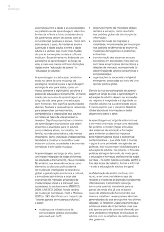 14
automática entre a idade e as necessidades
ou preferências de aprendizagem, além dos
limites da infância e início da adolescência.
Os parâmetros variam de acordo com as
circunstâncias pessoais e sociais, como tem
sido sempre o caso. As fronteiras entre a
juventude e idade adulta, e entre a idade
adulta e a velhice, são muito mais fluidas
do que as convenções sociais e culturais
implicam. Especialmente no âmbito de um
paradigma de aprendizagem ao longo da
vida, é cada vez menos útil fazer distinções
rígidas entre “educação de jovens” e
“educação de adultos”.
A aprendizagem e a educação de adultos
estão no cerne de uma mudança de
paradigma necessária para a aprendizagem
ao longo da vida para todos, como um
marco coerente e significativo de oferta e
prática de educação e treinamento. O marco
criado pelo conceito de aprendizagem ao
longo da vida deve gerar uma educação
sem fronteiras. Isto significa oportunidades
abertas, flexíveis e pessoalmente relevantes
para desenvolver conhecimentos,
competências e disposições que adultos
em todas as fases da vida precisam e
desejam. Significa proporcionar contextos
de aprendizagem e processos que sejam
atraentes e adaptados para os adultos
como cidadãos ativos, no trabalho, na
família, na vida comunitária e, não menos
importante, como indivíduos independentes,
decididos a construir e reconstruir suas
vidas em culturas, sociedades e economias
complexas e em rápida mutação.
A aprendizagem ao longo da vida, como
um marco integrador de todas as formas
de educação e treinamento, não é novidade.
No entanto, sua ascensão recente como
elemento do discurso político deriva
de mudanças interligadas de relevância
global: a globalização econômica e cultural;
a simultânea dominância e crise das
economias de mercado; processos de
modernização social e a transição para
sociedades do conhecimento (TORRES,
2009; UNESCO, 2005a). Neste cenário
de mudanças complexas, Held e McGrew
(2007, p. 243) identificam um conjunto de
“fatores globais de mudança profunda”,
a saber:
•	 mudanças na infraestrutura de
comunicações globais provocadas
pela revolução da TI;
•	 desenvolvimento de mercados globais
de bens e serviços, como resultado
dos padrões globais de distribuição de
informação;
•	 crescentes taxas de migração e
mobilidade, impulsionadas por mudanças
nos padrões de demanda da economia,
mudanças demográficas e problemas
ambientais;
•	 transformação dos sistemas estatais
socialistas em sociedades mais abertas,
com base em princípios democráticos e
relações de mercado, acompanhada da
disseminação de valores consumistas e
antiglobalização;
•	 organizações da sociedade civil global
emergente, associadas ao início de uma
opinião pública global.
Dentro do rico conceito global de aprendi-
zagem ao longo da vida, a aprendizagem e
educação de adultos devem ser ancoradas
no respeito à integridade e à dignidade da
vida dos adultos na sua diversidade social.
É neste espírito que o presente Relatório
Global aborda as informações e dados
disponíveis sobre o setor.
A aprendizagem ao longo da vida continua
a ser mais uma visão do que uma realidade.
No entanto, a modernização articulada
dos sistemas de educação e formação
para enfrentar os desafios impostos
pela macromudança social e econômica
contemporânea – que afeta todo o mundo
– agora é uma prioridade nas agendas de
políticas. Isto trouxe maior visibilidade para a
educação de adultos. No entanto, o foco das
políticas até agora tem sido, de modo geral,
a educação e formação profissional de todos
os tipos – no setor público e privado, dentro e
fora dos locais de trabalho, formal e informal
– e não a educação de adultos em geral.
A alfabetização de adultos continua, com
razão, a ser uma prioridade no que diz
respeito a iniciativas de políticas e programas
internacionais. Ela também ressurgiu
como uma questão importante para os
países de renda alta, já que os baixos
níveis de alfabetização funcional dos que
vivem e trabalham nesses países são mais
generalizados do que se supunha nas últimas
décadas. O Relatório Global argumenta que
ambas as áreas são importantes, mas que
são apenas parte do potencial oferecido por
uma verdadeira integração da educação de
adultos com os objetivos de política pública
dos governos.
INTRODUÇÃO
 