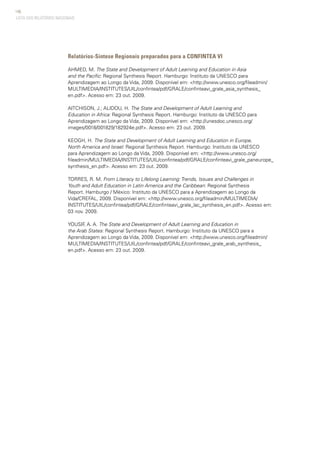146
Relatórios-Síntese Regionais preparados para a CONFINTEA VI
AHMED, M. The State and Development of Adult Learning and Education in Asia
and the Pacific: Regional Synthesis Report. Hamburgo: Instituto da UNESCO para
Aprendizagem ao Longo da Vida, 2009. Disponível em: <http://www.unesco.org/fileadmin/
MULTIMEDIA/INSTITUTES/UIL/confintea/pdf/GRALE/confinteavi_grale_asia_synthesis_
en.pdf>. Acesso em: 23 out. 2009.
AITCHISON, J.; ALIDOU, H. The State and Development of Adult Learning and
Education in Africa: Regional Synthesis Report. Hamburgo: Instituto da UNESCO para
Aprendizagem ao Longo da Vida, 2009. Disponível em: <http://unesdoc.unesco.org/
images/0018/001829/182924e.pdf>. Acesso em: 23 out. 2009.
KEOGH, H. The State and Development of Adult Learning and Education in Europe,
North America and Israel: Regional Synthesis Report. Hamburgo: Instituto da UNESCO
para Aprendizagem ao Longo da Vida, 2009. Disponível em: <http://www.unesco.org/
fileadmin/MULTIMEDIA/INSTITUTES/UIL/confintea/pdf/GRALE/confinteavi_grale_paneurope_
synthesis_en.pdf>. Acesso em: 23 out. 2009.
TORRES, R. M. From Literacy to Lifelong Learning: Trends, Issues and Challenges in
Youth and Adult Education in Latin America and the Caribbean: Regional Synthesis
Report. Hamburgo / México: Instituto da UNESCO para a Aprendizagem ao Longo da
Vida/CREFAL, 2009. Disponível em: <http://www.unesco.org/fileadmin/MULTIMEDIA/
INSTITUTES/UIL/confintea/pdf/GRALE/confinteavi_grale_lac_synthesis_en.pdf>. Acesso em:
03 nov. 2009.
YOUSIF, A. A. The State and Development of Adult Learning and Education in
the Arab States: Regional Synthesis Report. Hamburgo: Instituto da UNESCO para a
Aprendizagem ao Longo da Vida, 2009. Disponível em: <http://www.unesco.org/fileadmin/
MULTIMEDIA/INSTITUTES/UIL/confintea/pdf/GRALE/confinteavi_grale_arab_synthesis_
en.pdf>. Acesso em: 23 out. 2009.
LISTA DOS RELATÓRIOS NACIONAIS
 