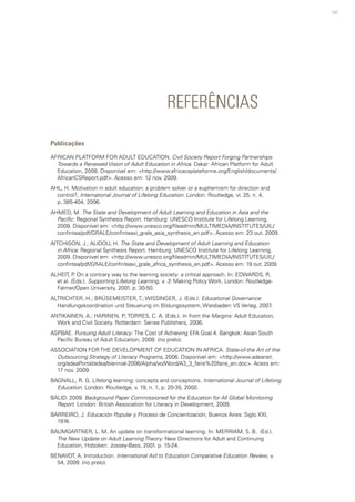 147
REFERÊNCIAS
Publicações
AFRICAN PLATFORM FOR ADULT EDUCATION. Civil Society Report Forging Partnerships
Towards a Renewed Vision of Adult Education in Africa. Dakar: African Platform for Adult
Education, 2008. Disponível em: <http://www.africacsplateforme.org/English/documents/
AfricanCSReport.pdf>. Acesso em: 12 nov. 2009.
AHL, H. Motivation in adult education: a problem solver or a euphemism for direction and
control?, International Journal of Lifelong Education. London: Routledge, vl. 25, n. 4,
p. 385-404, 2006.
AHMED, M. The State and Development of Adult Learning and Education in Asia and the
Pacific: Regional Synthesis Report. Hamburg: UNESCO Institute for Lifelong Learning,
2009. Disponível em: <http://www.unesco.org/fileadmin/MULTIMEDIA/INSTITUTES/UIL/
confintea/pdf/GRALE/confinteavi_grale_asia_synthesis_en.pdf>. Acesso em: 23 out. 2009.
AITCHISON, J.; ALIDOU, H. The State and Development of Adult Learning and Education
in Africa: Regional Synthesis Report. Hamburg: UNESCO Institute for Lifelong Learning,
2009. Disponível em: <http://www.unesco.org/fileadmin/MULTIMEDIA/INSTITUTES/UIL/
confintea/pdf/GRALE/confinteavi_grale_africa_synthesis_en.pdf>. Acesso em: 19 out. 2009.
ALHEIT, P. On a contrary way to the learning society: a critical approach. In: EDWARDS, R.
et al. (Eds.). Supporting Lifelong Learning, v. 3: Making Policy Work. London: Routledge-
Falmer/Open University, 2001. p. 30-50.
ALTRICHTER, H.; BRÜSEMEISTER, T.; WISSINGER, J. (Eds.). Educational Governance:
Handlungskoordination und Steuerung im Bildungssystem, Wiesbaden: VS Verlag, 2007.
ANTIKAINEN, A.; HARINEN, P.; TORRES, C. A. (Eds.). In from the Margins: Adult Education,
Work and Civil Society. Rotterdam: Sense Publishers, 2006.
ASPBAE. Pursuing Adult Literacy: The Cost of Achieving EFA Goal 4. Bangkok: Asian South
Pacific Bureau of Adult Education, 2009. (no prelo).
ASSOCIATION FOR THE DEVELOPMENT OF EDUCATION IN AFRICA. State-of-the Art of the
Outsourcing Strategy of Literacy Programs, 2006. Disponível em: <http://www.adeanet.
org/adeaPortal/adea/biennial-2006/Alpha/vo/Word/A3_3_faire%20faire_en.doc>. Acess em:
17 nov. 2009.
BAGNALL, R. G. Lifelong learning: concepts and conceptions. International Journal of Lifelong
Education. London: Routledge, v. 19, n. 1, p. 20-35, 2000.
BALID. 2009. Background Paper Commissioned for the Education for All Global Monitoring
Report. London: British Association for Literacy in Development, 2009.
BARREIRO, J. Educación Popular y Proceso de Concientización, Buenos Aires: Siglo XXI,
1974.
BAUMGARTNER, L. M. An update on transformational learning. In: MERRIAM, S. B. (Ed.).
The New Update on Adult Learning Theory: New Directions for Adult and Continuing
Education, Hoboken: Jossey-Bass, 2001. p. 15-24.
BENAVOT, A. Introduction. International Aid to Education Comparative Education Review, v.
54, 2009. (no prelo).
 