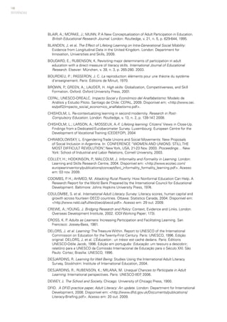148
BLAIR, A.; MCPAKE, J.; MUNN, P. A New Conceptualization of Adult Participation in Education.
British Educational Research Journal. London: Routledge, v. 21, n. 5, p. 629-644, 1995.
BLANDEN, J. et al. The Effect of Lifelong Learning on Intra-Generational Social Mobility:
Evidence from Longitudinal Data in the United Kingdom. London: Department for
Innovation, Universities and Skills, 2009.
BOUDARD, E.; RUBENSON, K. Revisiting major determinants of participation in adult
education with a direct measure of literacy skills. International Journal of Educational
Research. Elsevier: München, v. 39, n. 3, p. 265-280. 2003.
BOURDIEU, P. ; PASSERON, J. C. La reproduction: éléments pour une théorie du système
d’enseignement. Paris: Éditions de Minuit, 1970.
BROWN, P.; GREEN, A.; LAUDER, H. High skills: Globalization, Competitiveness, and Skill
Formation. Oxford: Oxford University Press, 2001.
CEPAL; UNESCO-OREALC. Impacto Social y Económico del Analfabetismo: Modelo de
Análisis y Estudio Piloto. Santiago de Chile: CEPAL, 2009. Disponível em: <http://www.oei.
es/pdf2/impacto_social_economico_analfabetismo.pdf>.
CHISHOLM, L. Re-contextualizing learning in second modernity. Research in Post-
Compulsory Education. London: Routledge, v. 13, n. 2, p. 139-147, 2008.
CHISHOLM, L.; LARSON, A.; MOSSEUX, A.-F. Lifelong learning: Citizens’ Views in Close-Up.
Findings from a Dedicated Eurobarometer Survey. Luxembourg: European Centre for the
Development of Vocational Training (CEDEFOP), 2004
CHRABOLOWSKY, L. Engendering Trade Unions and Social Movements: New Proposals
of Social Inclusion in Argentina. In: CONFERENCE “WOMEN AND UNIONS: STILL THE
MOST DIFFICULT REVOLUTION”, New York, USA, 21-23 Nov. 2003. Proceedings… New
York: School of Industrial and Labor Relations, Cornell University, 2003.
COLLEY, H.; HODKINSON, P.; MALCOLM, J. Informality and Formality in Learning. London:
Learning and Skills Research Centre, 2004. Disponível em: <http://www.ecotec.com/
europeaninventory/publications/concept/lsrc_informality_formality_learning.pdf>. Acesso
em: 03 nov. 2009.
COOMBS, P. H.; AHMED, M. Attacking Rural Poverty: How Nonformal Education Can Help. A
Research Report for the World Bank Prepared by the International Council for Educational
Development. Baltimore: Johns Hopkins University Press, 1974.
COULOMBE, S. et al. International Adult Literacy Survey: Literacy scores, human capital and
growth across fourteen OECD countries. Ottawa: Statistics Canada, 2004. Disponível em:
<http://www.nald.ca/fulltext/oecd/oecd.pdf>. Acesso em: 29 out. 2009.
CREWE, A.; YOUNG, J. Bridging Research and Policy: Context, Evidence and Links. London:
Overseas Development Institute, 2002. (ODI Working Paper; 173).
CROSS, K. P. Adults as Learners: Increasing Participation and Facilitating Learning. San
Francisco: Jossey-Bass, 1981.
DELORS, J. et al. Learning: The Treasure Within. Report to UNESCO of the International
Commission on Education for the Twenty-First Century. Paris: UNESCO, 1996. Edição
original: DELORS, J. et al. L’Éducation : un trésor est caché dedans. Paris: Éditions
UNESCO-Odile Jacob, 1996. Edição em português: Educação: um tesouro a descobrir;
relatório para a UNESCO da Comissão Internacional de Educação para o Século XXI. São
Paulo: Cortez; Brasília: UNESCO, 1996.
DESJARDINS, R. Learning for Well Being: Studies Using the International Adult Literacy
Survey, Stockholm: Institute of International Education, 2004.
DESJARDINS, R.; RUBENSON, K.; MILANA, M. Unequal Chances to Participate in Adult
Learning: International perspectives. Paris: UNESCO-IIEP, 2006.
DEWEY, J. The School and Society. Chicago: University of Chicago Press, 1900.
DFID. A DFID practice paper, Adult Literacy: An update. London: Department for International
Development, 2008. Disponível em: <http://www.dfid.gov.uk/Documents/publications/
Literacy-Briefing.pdf>. Acesso em: 20 out. 2009.
REFERÊNCIAS
 