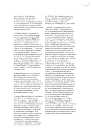 15
Mais importante ainda, está claro
que aqueles que mais necessitam
da alfabetização de adultos são
sistematicamente excluídos dos benefícios
da educação de adultos. As baixas taxas de
participação e o acesso desigual, portanto,
continuam a ser os principais desafios para a
educação de adultos hoje.
Este Relatório Global é o resultado do
trabalho conjunto de muitas pessoas ao
longo de várias fases. No final de 2007,
os Estados-Membros da UNESCO foram
solicitados, com base em um conjunto
estruturado de questões e temas, a
apresentar um Relatório Nacional sobre os
avanços na educação de adultos e na política
e prática da educação desde a CONFINTEA
V, em 1997. Estas orientações abrangeram
as áreas-chave de política, governança,
participação, provisão, qualidade e recursos.
Um total de 154 Relatórios Nacionais foi
apresentado. A maioria foi entregue em
tempo e em formatos que permitiram sua
utilização na preparação dos Relatórios-
-Síntese Regionais para a África Subsaariana,
os Estados Árabes, a Ásia e o Pacífico, a
Europa e a América do Norte e a América
Latina e o Caribe.
O Relatório Global usa as informações e
análises contidas nos cinco Relatórios-
-Síntese Regionais, juntamente com
dados estatísticos comparativos e de
pesquisas (quando disponíveis) e material
contextualizador, baseado em pesquisa, para
fornecer uma visão global dos problemas e
desafios que a aprendizagem e educação
de adultos enfrenta hoje, e um conjunto
de discussões temáticas em torno de
dimensões-chave para a ação.
Embora os Relatórios Nacionais representem
um tesouro de informações, existem
algumas limitações em sua utilização,
como dados primários. Como se trata de um
mecanismo de contabilização das realizações
dos países, os dados são baseados em
autorrelatos, elaborados por um indivíduo
ou uma equipe de autores. Com exceção
de alguns países, que validaram seus
Relatórios por meio de consultas às partes
interessadas, não foi possível verificar os
dados que foram apresentados. Devido
principalmente à falta de coleta regular
e sistemática de dados sobre as áreas
acordadas, a maior parte das informações
não é comparável. Finalmente, a maioria
dos Relatórios Nacionais abordou apenas o
setor de educação, embora as Orientações
para o Relatório tenham recomendado
especificamente que os governos
incorporassem informações de outros setores.
O Relatório Global está dividido em seis
capítulos. No primeiro, Os argumentos em
prol da aprendizagem e educação de adultos,
analisam a agenda internacional de políticas
educacionais e de desenvolvimento e onde
se insere a educação de adultos. O capítulo
contém uma reflexão sobre a importância de
situar a educação de adultos numa perspectiva
de aprendizagem ao longo da vida. Finalmente,
chama a atenção para as oportunidades
oferecidas pela CONFINTEA VI para fortalecer
e ganhar reconhecimento para a educação
de adultos como uma ferramenta central no
combate à marginalização em todo o mundo.
O capítulo 2 apresenta os avanços nas áreas de
política e de governança. Também analisa até
que ponto políticas apropriadas foram adotadas
e, em seguida, examina questões
de governança na educação de adultos.
O capítulo 3 descreve o leque e a distribuição
da provisão de educação de adultos, segundo
os Relatórios Nacionais, e oferece uma tipologia
para entender as diversas formas de provisão
no setor. O capítulo 4 revisa padrões de
participação e acesso à educação de adultos.
Especifica os obstáculos para o aumento dos
níveis de participação e propõe as direções que
a política de educação de adultos deve tomar
para superar tais obstáculos. O capítulo 5 trata
da qualidade na educação de adultos, com um
foco específico sobre a pertinência e a eficácia.
Analisa também a situação dos profissionais
que atuam na área de educação de adultos,
dado o seu papel fundamental na garantia da
qualidade. O capítulo 6 avalia o estado atual
do financiamento da educação de adultos.
Em particular, avalia até que ponto o
compromisso de melhorar esta situação,
assumido na CONFINTEA V, na Agenda de
Hamburgo para o Futuro (UIE, 1997), foi
cumprido. A última seção sintetiza os principais
pontos dos seis capítulos e apresenta uma
visão geral das tendências na educação de
adultos. Finalmente, são apresentadas algumas
reflexões sobre a construção da base de dados
e conhecimento em educação de adultos.
INTRODUÇÃO
 
