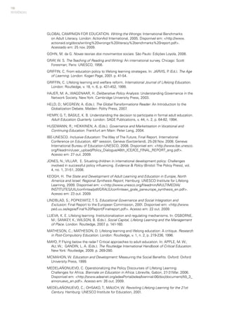150
GLOBAL CAMPAIGN FOR EDUCATION. Writing the Wrongs: International Benchmarks
on Adult Literacy. London: ActionAid International, 2005. Disponível em: <http://www.
actionaid.org/docs/writing%20wrongs%20literacy%2benchmarks%20report.pdf>.
Acessado em: 25 nov. 2009.
GOHN, M. da G. Novas teorias dos movimentos sociais. São Paulo: Edições Loyola, 2008.
GRAY, W. S. The Teaching of Reading and Writing: An international survey. Chicago: Scott
Foresman; Paris: UNESCO, 1956.
GRIFFIN, C. From education policy to lifelong learning strategies. In: JARVIS, P. (Ed.). The Age
of Learning. London: Kogan Page, 2001. p. 41-54.
GRIFFIN, C. Lifelong learning and welfare reform. International Journal of Lifelong Education.
London: Routledge, v. 18, n. 6, p. 431-452, 1999.
HAJER, M. A.; WAGENAAR, H. Deliberative Policy Analysis: Understanding Governance in the
Network Society. New York: Cambridge University Press, 2003.
HELD, D.; MCGREW, A. (Eds.). The Global Transformations Reader: An Introduction to the
Globalization Debate. Malden: Polity Press, 2007.
HENRY, G.T.; BASILE, K. B. Understanding the decision to participate in formal adult education.
Adult Education Quarterly. London: SAGE Publications, v. 44, n. 2, p. 64-82, 1994.
HUSEMANN, R.; HEIKKINEN, A. (Eds.). Governance and Marketisation in Vocational and
Continuing Education. Frankfurt am Main: Peter Lang, 2004.
IBE-UNESCO. Inclusive Education: The Way of The Future; Final Report. International
Conference on Education, 48th
session, Geneva (Switzerland), 25-28 Nov. 2008. Geneva:
International Bureau of Education-UNESCO, 2008. Disponível em: <http://www.ibe.unesco.
org/fileadmin/user_upload/Policy_Dialogue/48th_ICE/ICE_FINAL_REPORT_eng.pdf>.
Acesso em: 27 out. 2009.
JONES, N.; VILLAR, E. Situating children in international development policy: Challenges
involved in successful policy influencing. Evidence & Policy (Bristol: The Policy Press), vol.
4, no. 1, 31-51, 2008.
KEOGH, H. The State and Development of Adult Learning and Education in Europe, North
America and Israel: Regional Synthesis Report, Hamburg: UNESCO Institute for Lifelong
Learning, 2009. Disponível em: <<http://www.unesco.org/fileadmin/MULTIMEDIA/
INSTITUTES/UIL/confintea/pdf/GRALE/confinteavi_grale_paneurope_synthesis_en.pdf>.
Acesso em: 23 out. 2009.
LINDBLAD, S.; POPKEWITZ, T. S. Educational Governance and Social Integration and
Exclusion: Final Report to the European Commission, 2001. Disponível em: <http://www.
ped.uu.se/egsie/Final%20Report/Finalreport.pdf>. Acesso em: 22 out. 2009.
LLIEVA, K. E. Lifelong learning: Institutionalization and regulating mechanisms. In: OSBORNE,
M.; SANKEY, K.; WILSON, B. (Eds.). Social Capital, Lifelong Learning and the Management
of Place. London: Routledge, 2007. p. 141-160.
MATHESON, C.; MATHESON, D. Lifelong learning and lifelong education: A critique. Research
in Post-Compulsory Education. London: Routledge, v. 1, n. 2, p. 219-236, 1996.
MAYO, P. Flying below the radar? Critical approaches to adult education. In: APPLE, M. W.;
AU, W.; GANDIN, L. A. (Eds.). The Routledge International Handbook of Critical Education.
New York: Routledge, 2009. p. 269-280.
MCMAHON, W. Education and Development: Measuring the Social Benefits. Oxford: Oxford
University Press, 1999.
MEDEL-AÑONUEVO, C. Operationalizing the Policy Discourses of Lifelong Learning:
Challenges for Africa. Biennale on Education in Africa. Libreville, Gabon, 27-31Mar. 2006.
Disponível em: <http://www.adeanet.org/adeaPortal/adea/biennial-06/doc/document/A5_3_
annonuevo_en.pdf>. Acesso em: 26 out. 2009.
MEDEL-AÑONUEVO, C.; OHSAKO, T.; MAUCH, W. Revisiting Lifelong Learning for the 21st
Century. Hamburg: UNESCO Institute for Education, 2001.
REFERÊNCIAS
 