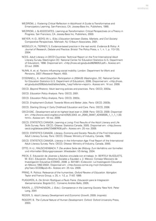 151
MEZIROW, J. Fostering Critical Reflection in Adulthood: A Guide to Transformative and
Emancipatory Learning. San-Francisco, CA: Jossey-Bass Inc. Publishers, 1990.
MEZIROW, J. & ASSOCIATES. Learning as Transformation: Critical Perspectives on a Theory in
Progress. San Francisco, CA: Jossey-Bass Inc. Publishers, 2000.
MEYER, H.-D.; BOYD, W. L. (Eds.).Education between States, Markets, and Civil Society:
Comparative Perspectives. Mahwah, NJ: Erlbaum Associates, 2001.
MOSELEY, A.; TIERNEY, S. Evidence-based practice in the real world. Evidence & Policy: A
Journal of Research, Debate and Practice. Bristol: The Policy Press, v. 1, n. 1, p. 113-120,
2004.
NCES. Adult Literacy in OECD Countries: Technical Report on the First International Adult
Literacy Survey. Washington DC: National Center for Education Statistics (U.S. Department
of Education), 1998. Disponível em: <http://nces.ed.gov/pubs98/98053.pdf>. Acesso em:
23 out. 2009.
NUNN, A. et. al. Factors influencing social mobility. London: Department for Work and
Pensions, 2007. (Research Report; 450).
O’DONNELL, K. Adult Education Participation in 2004-05. Washington, DC: National Center
for Education Statistics (U.S. Department of Education), 2006. Disponível em: <http://nces.
ed.gov/pubs2006/adulted/tables/table_1.asp?referrer=report>. Acesso em: 14 out. 2009.
OECD. Beyond Rhetoric: Adult learning policies and practices. Paris: OECD, 2003a.
OECD. Education Policy Analysis. Paris: OECD, 2001.
OECD. Education Policy Analysis, Paris: OECD, 2003c.
OECD. Employment Outlook: Towards More and Better Jobs. Paris: OECD, 2003b.
OECD. Starting Strong II: Early Childhood Education and Care. Paris: OECD, 2006.
OECD-DAC. Development aid at its highest level ever in 2008. Paris: OECD, 2009. Disponível
em: <http://www.oecd.org/document/35/0,3343. en_2649_34447_42458595_1_1_1_1,00.
html>. Acesso em: 18 nov. 2009.
OECD; STATISTICS CANADA. Learning a Living: First Results of the Adult Literacy and Life
Skills Survey. Paris: OECD; Ottawa: Statistics Canada, 2005. Disponível em: <http://www.
oecd.org/dataoecd/44/7/34867438.pdf>. Acesso em: 25 nov. 2009.
OECD; STATISTICS CANADA. Literacy, Economy and Society: Results of the First International
Adult Literacy Survey. Paris: OECD; Ottawa: Ministry of Industry, Canada, 1995.
OECD; STATISTICS CANADA. Literacy in the Information Age: Final Report of the International
Adult Literacy Survey. Paris: OECD; Ottawa: Ministry of Industry, Canada, 2000.
OTTO, H.-U.; RAUSCHENBACH, T. Die andere Seite der Bildung. Zum Verhältnis von formellen
und informellen Bildungsprozessen. Wiesbaden: VS-Verlag, 2004.
PIECK, E. Educación de Jóvenes y Adultos vinculada con el trabajo. In: BERTELY BUSQUETS,
M. (Ed.). Educación, Derechos Sociales y Equidad, v. 2. México: Consejo Mexicano de
Investigación Educativa (COMIE), 2006. p. 647-681. (Colección: La Investigación Educativa
en México 1992-2002). Disponível em: <http://www.comie.org.mx/v1/sitio/portal.
php?sec=SC03&pub=6>. Acesso em: 25 nov. 2009.
PRING, R. Politics: Relevance of the humanities. Oxford Review of Education. Abingdon:
Taylor and Francis Group, v. 25, n. 1-2, p. 71-87, 1999.
PUIGGRÓS, A. De Simón Rodríguez a Paulo Freire. Educación para la Integración
Iberoamericana. Bogotá D.C.: Convenio Andrés Bello, 2005.
RAVEN, J.; STEPHENSON, J. (Eds.). Competence in the Learning Society. New York: Peter
Lang, 2001.
REDER, S. Adult Literacy Development and Economic Growth, 2009. (noprelo).
ROGOFF, B. The Cultural Nature of Human Development. Oxford: Oxford University Press,
2003.
REFERÊNCIAS
 