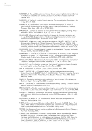 152
RUBENSON, K. The Adult Education and Training Survey: Measuring Motivation and Barriers
in the AETS; A Critical Review. Gatineau, Quebec: Human Resources Development
Canada, 2001.
RUBENSON, K. The Nordic model of lifelong learning. Compare. Abingdon: Routledge, v. 36,
n. 3, p. 327-341, 2006.
RUBENSON, K.; DESJARDINS, R. The impact of welfare state regimes on barriers to
participation in adult education. A bounded agency model. Adult Education Quarterly.
Thousand Oaks: Sage, v. 59, n. 3, p. 187-207, 2009.
SANDERSON, I. Complexity, practical rationality and evidence-based policy making, Policy
and Politics. Bristol: Policy Press, v. 34, n. 1, p. 115-132, 2006.
SCHMELKES, S. Educación y Productividad Rural. Revista de Educación de Adultos, v.1,
n. 1, p. 38-49, 1983. Disponível em: <http://bibliotecadigital.conevyt.org.mx/servicios/
hemeroteca/068/068006.pdf>. Acesso em: 26 out. 2009.
SCHMELKES, S. La educación y la suerte del campesino. In: LATAPÍ, P.; CASTILLO, A. (Eds.).
Lecturas sobre Educación de Adultos. Pátzcuaro, Michoacán, México: CREFAL, 1985.
(Colección Retablos de Papel). Disponível em: <http://www.crefal.edu.mx/biblioteca_digital/
coleccion_crefal/retablos%20de%20papel/RP14/indice.htm>. Acesso em: 25 nov. 2009.
SCHMELKES, S. (Ed.). Postalfabetización y trabajo en América Latina. Pátzcuaro, Michoacán,
México: CREFAL, UNESCO-OREALC, 1990.
SCHMELKES, S.; ÁGUILA, G.; NÚÑEZ, M. A. Alfabetización de Jóvenes y Adultos Indígenas
en México. In: LÓPEZ, L. E.; HANEMANN, U. (Eds.). Alfabetización y multiculturalidad:
Miradas desde América Latina. Guatemala: UNESCO-UIL, GTZ, 2008. p. 237-290.
SCHULLER, T.; FIELD, J. Social capital, human capital and the learning society, International
Journal of Lifelong Education. London: Routledge, v. 17, n. 4, p. 226-235, 1998.
SCHULLER, T. et al. The Benefits of Learning: The impact of education on health, family life
and social capital. London: Routledge; New York: Falmer, 2004.
SEN, A. Development as Freedom. Oxford: Oxford University Press, 1999.
SHAVIT,Y.; BLOSSFELD, H.-P. Persisting barriers: changes in educational opportunities in
thirteen Countries. In: BLOSSFELD, H.-P.; SHAVIT, Y. (Eds.). Persistent Inequality: Changing
Educational Attainment in Thirteen Countries. Boulder: Westview Press, 1993. (Social
Inequality Series).
SINGH, M. Recognition, Validation and Accreditation of Non-formal and Informal Learning:
Synthesis Report. Hamburg: UIL, 2009. (no prelo).
SMITH, J.; SPURLING, A. Understanding Motivation for Lifelong Learning. Leicester: National
Institute of Adult Continuing Education, 2002.
STEVENSON, M. A. Flexible education and the discipline of the market. International Journal
of Qualitative Studies in Education. Abingdon:Taylor and Francis, v.12, n. 3, p. 311-323, 1999.
SUMNER, J. Governance, globalization, and political economy: Perspectives from Canadian
adult education. Adult Education Quarterly. London: SAGE Publications, v. 59, n. 1, p. 22-
41, 2008.
SWANSON, R. A.; HOLTON, E. F. Foundations of Human Resource Development. San
Francisco: Berrett-Koehler, 2001.
THORN, W. International Adult Literacy and Basic Skills Surveys in the OECD Region. Paris:
OECD, 2009. (OECD Education Working Papers; 26). Disponível em: <http://econpapers.
repec.org/paper/oeceduaab/26-en.htm>. Acesso em: 03 nov. 2009.
TORRES, C. A. Education, Power and Personal Biography: Dialogues with Critical Educators.
New York: Routledge, 1998.
TORRES, R. M. From Literacy to Lifelong Learning: Trends, Issues and Challenges in Youth
and Adult Education in Latin America and the Caribbean: Regional Synthesis Report,
Hamburg: UNESCO Institute for Lifelong Learning; Pátzcuaro: CREFAL, 2009. Disponível
em: <http://www.unesco.org/fileadmin/MULTIMEDIA/INSTITUTES/UIL/confintea/pdf/
GRALE/confinteavi_grale_lac_synthesis_en.pdf>. Acesso em: 03 nov. 2009.
REFERÊNCIAS
 
