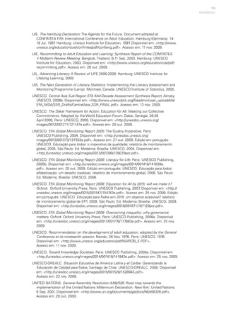 153
UIE. The Hamburg Declaration: The Agenda for the Future. Document adopted at
CONFINTEA Fifth International Conference on Adult Education. Hamburg (Germany), 14-
18 Jul. 1997. Hamburg: Unesco Institute for Education, 1997. Disponível em: <http://www.
unesco.org/education/uie/confintea/pdf/con5eng.pdf>. Acesso em: 11 nov. 2009.
UIE. Recommitting to Adult Education and Learning: Synthesis Report of the CONFINTEA
V Midterm Review Meeting. Bangkok, Thailand, 6-11 Sep. 2003. Hamburg: UNESCO
Institute for Education, 2003. Disponível em: <http://www.unesco.org/education/uie/pdf/
recommitting.pdf>. Acesso em: 26 out. 2009.
UIL. Advancing Literacy: A Review of LIFE 2006-2009. Hamburg: UNESCO Institute for
Lifelong Learning, 2009.
UIS. The Next Generation of Literacy Statistics: Implementing the Literacy Assessment and
Monitoring Programme (Lamp). Montreal, Canada: UNESCO Institute of Statistics, 2005.
UNESCO. Central Asia Sub-Region EFA Mid-Decade Assessment Synthesis Report, Almaty:
UNESCO, 2008b. Disponível em: <http://www.unescobkk.org/fileadmin/user_upload/efa/
EFA_MDA/SSR_Drafts/CentralAsia_SSR_FINAL.pdf>. Acesso em: 13 nov. 2009.
UNESCO. The Dakar Framework for Action. Education for All: Meeting our Collective
Commitments. Adopted by the World Education Forum. Dakar, Senegal, 26-28
April 2000, Paris: UNESCO, 2000. Disponível em: <http://unesdoc.unesco.org/
images/0012/001211/121147e.pdf>. Acesso em: 20 out. 2009.
UNESCO. EFA Global Monitoring Report 2005: The Quality Imperative. Paris:
UNESCO Publishing, 2004. Disponível em: <http://unesdoc.unesco.org/
images/0013/001373/137333e.pdf>. Acesso em: 27 out. 2009. Edição em português:
UNESCO. Educação para todos: o imperativo da qualidade; relatório de monitoramento
global, 2005. São Paulo: Ed. Moderna; Brasília: UNESCO, 2004. Disponível em:
<http://unesdoc.unesco.org/images/0013/001390/139079por.pdf>.
UNESCO. EFA Global Monitoring Report 2006: Literacy for Life. Paris: UNESCO Publishing,
2005b. Disponível em: <http://unesdoc.unesco.org/images/0014/001416/141639e.
pdf>. Acesso em: 20 out. 2009. Edição em português: UNESCO. Educação para todos:
alfabetização; um desafio inadiável, relatório de monitoramento global, 2006. São Paulo:
Ed. Moderna; Brasília: UNESCO, 2006.
UNESCO. EFA Global Monitoring Report 2008: Education for All by 2015: will we make it?
Oxford: Oxford University Press; Paris: UNESCO Publishing, 2007. Disponível em: <http://
unesdoc.unesco.org/images/0015/001547/154743e.pdf>. Acesso em: 25 nov. 2009. Edição
em português: UNESCO. Educação para Todos em 2015: um objetivo acessível? relatório
de monitoramento global de EPT, 2008. São Paulo: Ed. Moderna; Brasília: UNESCO, 2009.
Disponível em: <http://unesdoc.unesco.org/images/0018/001871/187129por.pdf>.
UNESCO. EFA Global Monitoring Report 2009: Overcoming inequality: why governance
matters. Oxford: Oxford University Press; Paris: UNESCO Publishing, 2008a. Disponível
em: <http://unesdoc.unesco.org/images/0017/001776/177683e.pdf>. Acesso em: 25 nov.
2009.
UNESCO. Recommendation on the development of adult education, adopted by the General
Conference at its nineteenth session. Nairobi, 26 Nov. 1976. Paris: UNESCO, 1976.
Disponível em: <http://www.unesco.org/education/pdf/NAIROB_E.PDF>.
Acesso em: 11 nov. 2009.
UNESCO. Toward Knowledge Societies. Paris: UNESCO Publishing, 2005a. Disponível em:
<http://unesdoc.unesco.org/images/0014/001418/141843e.pdf>. Acesso em: 25 nov. 2009.
UNESCO-OREALC. Situación Educativa de América Latina y el Caribe: Garantizando la
Educación de Calidad para Todos, Santiago de Chile: UNESCO-OREALC, 2008. Disponível
em: <http://unesdoc.unesco.org/images/0015/001528/152894S.pdf>.
Acesso em: 22 nov. 2009.
UNITED NATIONS. General Assembly Resolution A/56/326: Road map towards the
implementation of the United Nations Millennium Declaration. New York: United Nations,
6 Sep. 2001. Disponível em: <http://www.un.org/documents/ga/docs/56/a56326.pdf>.
Acesso em: 20 out. 2009.
REFERÊNCIAS
 