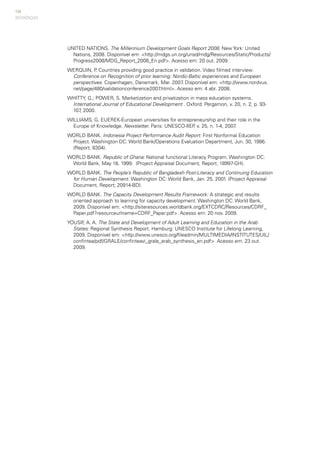 154
UNITED NATIONS. The Millennium Development Goals Report 2008, New York: United
Nations, 2008. Disponível em: <http://mdgs.un.org/unsd/mdg/Resources/Static/Products/
Progress2008/MDG_Report_2008_En.pdf>. Acesso em: 20 out. 2009.
WERQUIN, P. Countries providing good practice in validation. Video filmed interview.
Conference on Recognition of prior learning: Nordic-Baltic experiences and European
perspectives. Copenhagen, Danemark, Mar. 2007. Disponível em: <http://www.nordvux.
net/page/480/validationconference2007.html>. Acesso em: 4 abr. 2008.
WHITTY, G.; POWER, S. Marketization and privatization in mass education systems.
International Journal of Educational Development . Oxford: Pergamon, v. 20, n. 2, p. 93-
107, 2000.
WILLIAMS, G. EUEREK-European universities for entrepreneurship and their role in the
Europe of Knowledge. Newsletter. Paris: UNESCO-IIEP, v. 25, n. 1-4, 2007.
WORLD BANK. Indonesia Project Performance Audit Report: First Nonformal Education
Project. Washington DC: World Bank/Operations Evaluation Department, Jun. 30, 1986.
(Report; 6304).
WORLD BANK. Republic of Ghana: National functional Literacy Program. Washington DC:
World Bank, May 18, 1999. (Project Appraisal Document, Report; 18997-GH).
WORLD BANK. The People’s Republic of Bangladesh Post-Literacy and Continuing Education
for Human Development. Washington DC: World Bank, Jan. 25, 2001. (Project Appraisal
Document, Report; 20914-BD).
WORLD BANK. The Capacity Development Results Framework: A strategic and results
oriented approach to learning for capacity development. Washington DC: World Bank,
2009. Disponível em: <http://siteresources.worldbank.org/EXTCDRC/Resources/CDRF_
Paper.pdf?resourceurlname=CDRF_Paper.pdf>. Acesso em: 20 nov. 2009.
YOUSIF, A. A. The State and Development of Adult Learning and Education in the Arab
States: Regional Synthesis Report. Hamburg: UNESCO Institute for Lifelong Learning,
2009. Disponível em: <http://www.unesco.org/fileadmin/MULTIMEDIA/INSTITUTES/UIL/
confintea/pdf/GRALE/confinteavi_grale_arab_synthesis_en.pdf> Acesso em: 23 out.
2009.
REFERÊNCIAS
 