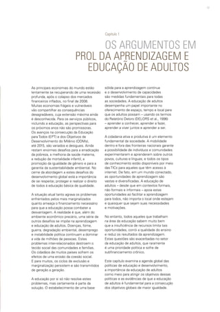 17
OS ARGUMENTOS EM
PROL DA APRENDIZAGEM E
EDUCAÇÃO DE ADULTOS
As principais economias do mundo estão
lentamente se recuperando de uma recessão
profunda, após o colapso dos mercados
financeiros inflados, no final de 2008.
Muitas economias frágeis e vulneráveis
vão compartilhar as consequências
desagradáveis, cuja extensão máxima ainda
é desconhecida. Para os serviços públicos,
incluindo a educação, as perspectivas para
os próximos anos não são promissoras.
Os avanços na consecução da Educação
para Todos (EPT) e dos Objetivos de
Desenvolvimento do Milênio (ODMs),
até 2015, são variados e desiguais. Ainda
restam enormes desafios para a erradicação
da pobreza, a melhoria da saúde materna,
a redução da mortalidade infantil, a
promoção da igualdade de gênero e para a
garantia da sustentabilidade ambiental. No
cerne da abordagem a estes desafios do
desenvolvimento global está a importância
de se respeitar, proteger e realizar o direito
de todos à educação básica de qualidade.
A situação atual tanto agrava os problemas
enfrentados pelos mais marginalizados
quanto ameaça o financiamento necessário
para que a educação possa combater a
desvantagem. A realidade é que, além do
ambiente econômico precário, uma série de
outros desafios se impõe na aprendizagem
e educação de adultos. Doenças, fome,
guerra, degradação ambiental, desemprego
e instabilidade política continuam a dominar
a vida de milhões de pessoas. Estes
problemas inter-relacionados destroem o
tecido social das comunidades e famílias.
Os cidadãos de muitos países sofrem os
efeitos de uma erosão da coesão social.
E para muitos, os ciclos de exclusão e
marginalização persistem e são transmitidos
de geração a geração.
A educação por si só não resolve estes
problemas, mas certamente é parte da
solução. O estabelecimento de uma base
sólida para a aprendizagem contínua
e o desenvolvimento de capacidades
são medidas fundamentais para todas
as sociedades. A educação de adultos
desempenha um papel importante no
oferecimento de espaço, tempo e local para
que os adultos possam – usando os termos
do Relatório Delors (DELORS et al., 1996)
– aprender a conhecer, aprender a fazer,
aprender a viver juntos e aprender a ser.
A cidadania ativa e produtiva é um elemento
fundamental da sociedade. A mobilidade
dentro e fora das fronteiras nacionais garante
a possibilidade de indivíduos e comunidades
experimentarem e aprenderem sobre outros
povos, culturas e línguas; e todos os tipos
de conhecimento estão disponíveis por meio
das TICs para aqueles que têm acesso à
internet. De fato, em um mundo conectado,
as oportunidades de aprendizagem são
vastas e diversificadas. A educação de
adultos – desde que em contextos formais,
não formais e informais – apoia estas
oportunidades ao facilitar a aprendizagem
para todos, não importa o local onde estejam
e quaisquer que sejam suas necessidades
e motivações.
No entanto, todos aqueles que trabalham
na área da educação sabem muito bem
que a insuficiência de recursos limita tais
oportunidades, corrói a qualidade do ensino
e reduz os resultados da aprendizagem.
Estas questões são exacerbadas no setor
da educação de adultos, que raramente
é uma prioridade política e sofre de
subfinanciamento crônico.
Este capítulo examina a agenda global das
políticas de educação e desenvolvimento,
a importância da educação de adultos
como meio para atingir os objetivos dessas
políticas e as evidências de que a educação
de adultos é fundamental para a consecução
dos objetivos globais de maior igualdade.
Capítulo 1
 