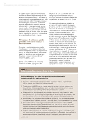 18
O capítulo explora o desenvolvimento do
conceito de aprendizagem ao longo da vida
e as justificativas associadas a ele, desde os
objetivos econômicos da educação para toda
a sociedade até os benefícios pessoais que
a aprendizagem proporciona. Finalmente,
avalia as questões que surgiram desde a
CONFINTEA V e chama a atenção para as
oportunidades oferecidas pela CONFINTEA
VI para fortalecer e ganhar reconhecimento
para a educação de adultos como uma ferra-
menta essencial na luta contra a opressão e
a marginalização em todo o mundo.
1.1 Educação de adultos na agenda
global das políticas de educação e
desenvolvimento
Promover a igualdade de oportunidades
na educação é “uma das condições mais
importantes para superar a injustiça social e
reduzir as disparidades sociais em qualquer
país [...] e também é uma condição para
fortalecer o crescimento econômico”
(UNESCO, 2008a, p. 24).
Desde o Fórum Mundial de Educação
de Dacar, em 2000, o progresso dos
Objetivos de EPT (Quadro 1.1) tem sido
desigual, principalmente em relação à
educação primária universal e à redução das
disparidades de gênero (UNESCO, 2008a).
Os avanços da educação e cuidados na
primeira infância têm sido limitados até o
presente, e ainda há grandes disparidades
nas taxas de matrícula na educação pré-
-primária entre os países do Norte e do Sul.
Durante o período de 1999-2006, a taxa
líquida média de matrícula na educação
primária aumentou cerca de 10 a 15 pontos
percentuais na África Subsaariana e no Sul
e Oeste da Ásia. No entanto, mais de 75
milhões de crianças em idade de educação
primária (55% das quais são meninas) não
estavam matriculadas na escola em 2006. O
progresso fraco é especialmente evidente
no caso dos Objetivos de EPT diretamente
relacionados com a educação de adultos – ou
seja, assegurar que as necessidades de apren-
dizagem de todos os jovens e adultos sejam
atendidas de forma equitativa e reduzir as
taxas de analfabetismo em 50% até 2015.
No passado, o acesso limitado a
oportunidades educacionais deixou sem
competências básicas de alfabetização
A iniciativa Educação paraTodos conclamou um compromisso coletivo
para a consecução dos seguintes objetivos:
1	 Expandir e melhorar a educação e os cuidados na primeira infância, especialmente
	 para as crianças mais vulneráveis e desfavorecidas.
2	 Assegurar que até 2015 todas as crianças (especialmente as meninas) que vivem em 		
	 circunstâncias difíceis e aquelas que fazem parte de minorias étnicas tenham acesso
	 à educação primária completa, gratuita, obrigatória e de boa qualidade.
3	 Assegurar que as necessidades de aprendizagem de todos os jovens e adultos sejam 		
	 atendidas por meio do acesso equitativo a programas apropriados de aprendizagem, que 	
	 permitam o desenvolvimento de habilidades e após que sejam úteis para toda a vida.
4	 Aumentar em 50% os níveis de alfabetização de adultos até 2015, principalmente para 		
	 mulheres, e facilitar o acesso equitativo à educação básica e contínua para todos os adultos.
5	 Eliminar disparidades entre os gêneros na educação primária e secundária até 2005 		
	 e atingir a igualdade de gênero na educação até 2015, com foco na garantia de acesso 		
	 completo e igualitário de meninas à educação básica de qualidade, assim como em seu 	
	 desempenho educacional pleno e equitativo.
6	 Melhorar todos os aspectos da qualidade da educação e assegurar sua excelência para 	
	 que os resultados da aprendizagem sejam reconhecidos e mensuráveis, principalmente na 	
	 alfabetização, operações matemáticas básicas e habilidades essenciais para a vida.
(UNESCO, 2000)
Quadro 1.1
Os Objetivos de Educação para Todos, de Dacar
OS ARGUMENTOS EM PROL DA APRENDIZAGEM E EDUCAÇÃO DE ADULTOS
 