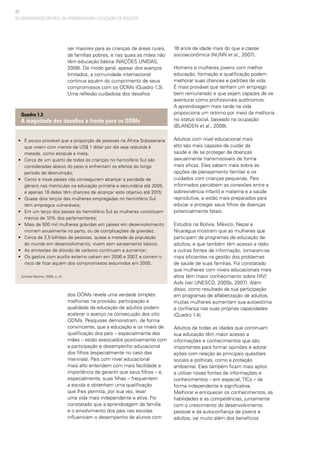 20
OS ARGUMENTOS EM PROL DA APRENDIZAGEM E EDUCAÇÃO DE ADULTOS
ser maiores para as crianças de áreas rurais,
de famílias pobres, e nas quais as mães não
têm educação básica (NAÇÕES UNIDAS,
2008). De modo geral, apesar dos avanços
limitados, a comunidade internacional
continua aquém do cumprimento de seus
compromissos com os ODMs (Quadro 1.3).
Uma reflexão cuidadosa dos desafios
16 anos de idade mais do que a classe
socioeconômica (NUNN et al., 2007).
Homens e mulheres jovens com melhor
educação, formação e qualificação podem
melhorar suas chances e padrões de vida.
É mais provável que tenham um emprego
bem remunerado e que sejam capazes de se
aventurar como profissionais autônomos.
A aprendizagem mais tarde na vida
proporciona um retorno por meio da melhoria
no status social, baseado na ocupação
(BLANDEN et al., 2009).
Adultos com nível educacional mais
alto são mais capazes de cuidar da
saúde e de se proteger de doenças
sexualmente transmissíveis de forma
mais eficaz. Eles sabem mais sobre as
opções de planejamento familiar e os
cuidados com crianças pequenas. Pais
informados percebem as conexões entre a
sobrevivência infantil e materna e a saúde
reprodutiva, e estão mais preparados para
educar e proteger seus filhos de doenças
potencialmente fatais.
Estudos na Bolívia, México, Nepal e
Nicarágua mostram que as mulheres que
participam de programas de educação de
adultos, e que também têm acesso a rádio
e outras fontes de informação, tornaram-se
mais eficientes na gestão dos problemas
de saúde de suas famílias. Foi constatado
que mulheres com níveis educacionais mais
altos têm maior conhecimento sobre HIV/
Aids (ver UNESCO, 2005b, 2007). Além
disso, como resultado da sua participação
em programas de alfabetização de adultos,
muitas mulheres aumentam sua autoestima
e confiança nas suas próprias capacidades
(Quadro 1.4).
Adultos de todas as idades que continuam
sua educação têm maior acesso a
informações e conhecimentos que são
importantes para formar opiniões e adotar
ações com relação às principais questões
sociais e políticas, como a proteção
ambiental. Eles também ficam mais aptos
a utilizar novas fontes de informações e
conhecimentos – em especial, TICs – de
forma independente e significativa.
Melhorar e enriquecer os conhecimentos, as
habilidades e as competências, juntamente
com o crescimento do desenvolvimento
pessoal e da autoconfiança de jovens e
adultos, vai muito além dos benefícios
• 	 É pouco provável que a proporção de pessoas na África Subsaariana
que vivem com menos de US$ 1 dólar por dia seja reduzida à
metade, como estipula a meta;
• 	 Cerca de um quarto de todas as crianças no hemisfério Sul são
consideradas abaixo do peso e enfrentam os efeitos do longo
período de desnutrição;
• 	 Cento e treze países não conseguiram alcançar a paridade de
gênero nas matrículas na educação primária e secundária até 2005,
e apenas 18 deles têm chances de alcançar este objetivo até 2015;
• 	 Quase dois terços das mulheres empregadas no hemisfério Sul
têm empregos vulneráveis;
• 	 Em um terço dos países do hemisfério Sul as mulheres constituem
menos de 10% dos parlamentares;
• 	 Mais de 500 mil mulheres grávidas em países em desenvolvimento
morrem anualmente no parto, ou de complicações da gravidez;
• 	 Cerca de 2,5 bilhões de pessoas, quase a metade da população
do mundo em desenvolvimento, vivem sem saneamento básico;
• 	 As emissões de dióxido de carbono continuam a aumentar;
• 	 Os gastos com auxílio externo caíram em 2006 e 2007, e correm o
risco de ficar aquém dos compromissos assumidos em 2005.
(United Nations, 2008, p. 4)
Quadro 1.3
A magnitude dos desafios à frente para os ODMs
dos ODMs revela uma verdade simples:
melhorias na provisão, participação e
qualidade da educação de adultos podem
acelerar o avanço na consecução dos oito
ODMs. Pesquisas demonstram, de forma
convincente, que a educação e os níveis de
qualificação dos pais – especialmente das
mães – estão associados positivamente com
a participação e desempenho educacional
dos filhos (especialmente no caso das
meninas). Pais com nível educacional
mais alto entendem com mais facilidade a
importância de garantir que seus filhos – e,
especialmente, suas filhas – frequentem
a escola e obtenham uma qualificação
que lhes permita, por sua vez, levar
uma vida mais independente e ativa. Foi
constatado que a aprendizagem da família
e o envolvimento dos pais nas escolas
influenciam o desempenho de alunos com
 