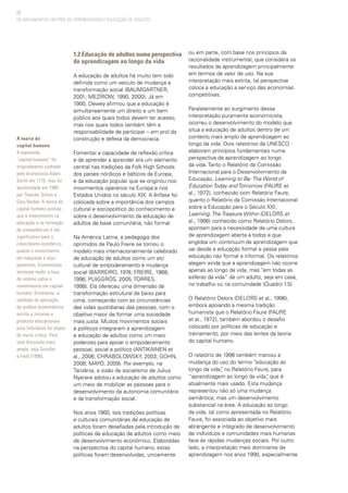 22
1.2 Educação de adultos numa perspectiva
de aprendizagem ao longo da vida
A educação de adultos há muito tem sido
definida como um veículo de mudança e
transformação social (BAUMGARTNER,
2001; MEZIROW, 1990, 2000). Já em
1900, Dewey afirmou que a educação é
simultaneamente um direito e um bem
público aos quais todos devem ter acesso,
mas nos quais todos também têm a
responsabilidade de participar – em prol da
construção e defesa da democracia.
Fomentar a capacidade de reflexão crítica
e de aprender a aprender era um elemento
central nas tradições da Folk High Schools
dos países nórdicos e bálticos da Europa,
e da educação popular que se originou nos
movimentos operários na Europa e nos
Estados Unidos no século XIX. A ênfase foi
colocada sobre a importância dos campos
cultural e sociopolítico do conhecimento e
sobre o desenvolvimento da educação de
adultos de base comunitária, não formal.
Na América Latina, a pedagogia dos
oprimidos de Paulo Freire se tornou o
modelo mais internacionalmente celebrado
de educação de adultos como um ato
cultural de empoderamento e mudança
social (BARREIRO, 1974; FREIRE, 1968,
1996; PUIGGRÓS, 2005; TORRES,
1998). Ela ofereceu uma dimensão de
transformação estrutural de baixo para
cima, começando com as circunstâncias
das vidas quotidianas das pessoas, com o
objetivo maior de formar uma sociedade
mais justa. Muitos movimentos sociais
e políticos integraram a aprendizagem
e educação de adultos como um meio
poderoso para apoiar o empoderamento
pessoal, social e político (ANTIKAINEN et
al., 2006; CHRABOLOWSKY, 2003; GOHN,
2008; MAYO, 2009). Por exemplo, na
Tanzânia, a visão de socialismo de Julius
Nyerere adotou a educação de adultos como
um meio de mobilizar as pessoas para o
desenvolvimento da autonomia comunitária
e da transformação social.
Nos anos 1960, tais tradições políticas
e culturais comunitárias de educação de
adultos foram desafiadas pela introdução de
políticas de educação de adultos como meio
de desenvolvimento econômico. Elaboradas
na perspectiva do capital humano, estas
políticas foram desenvolvidas, unicamente
ou em parte, com base nos princípios da
racionalidade instrumental, que considera os
resultados da aprendizagem principalmente
em termos de valor de uso. Na sua
interpretação mais estrita, tal perspectiva
coloca a educação a serviço das economias
competitivas.
Paralelamente ao surgimento dessa
interpretação puramente economicista,
ocorreu o desenvolvimento do modelo que
situa a educação de adultos dentro de um
contexto mais amplo de aprendizagem ao
longo da vida. Dois relatórios da UNESCO
elaboram princípios fundamentais numa
perspectiva de aprendizagem ao longo
da vida. Tanto o Relatório da Comissão
Internacional para o Desenvolvimento da
Educação, Learning to Be: The World of
Education Today and Tomorrow (FAURE et
al., 1972), conhecido com Relatório Faure,
quanto o Relatório da Comissão Internacional
sobre a Educação para o Século XXI,
Learning: The Treasure Within (DELORS et
al., 1996) conhecido como Relatório Delors,
apontam para a necessidade de uma cultura
de aprendizagem aberta a todos e que
engloba um continuum de aprendizagem que
vai desde a educação formal e passa pela
educação não formal e informal. Os relatórios
alegam ainda que a aprendizagem não ocorre
apenas ao longo da vida, mas “em todas as
esferas da vida” de um adulto, seja em casa,
no trabalho ou na comunidade (Quadro 1.5)
O Relatório Delors (DELORS et al., 1996),
embora apoiando a mesma tradição
humanista que o Relatório Faure (FAURE
et al., 1972), também abordou o desafio
colocado por políticas de educação e
treinamento, por meio das lentes da teoria
do capital humano.
O relatório de 1996 também marcou a
mudança do uso do termo “educação ao
longo da vida”, no Relatório Faure, para
“aprendizagem ao longo da vida”, que é
atualmente mais usado. Esta mudança
representou não só uma mudança
semântica, mas um desenvolvimento
substancial na área. A educação ao longo
da vida, tal como apresentada no Relatório
Faure, foi associada ao objetivo mais
abrangente e integrado de desenvolvimento
de indivíduos e comunidades mais humanas
face às rápidas mudanças sociais. Por outro
lado, a interpretação mais dominante de
aprendizagem nos anos 1990, especialmente
A teoria do
capital humano
A expressão
“capital humano” foi
originalmente cunhada
pelo economista Adam
Smith em 1776, mas foi
aprofundada em 1960
por Theodor Schulz e
Gary Becker. A teoria do
capital humano postula
que o investimento na
educação e na formação
de competências é tão
significativo para o
crescimento econômico
quanto o investimento
em máquinas e equi-
pamentos. Economistas
tentaram medir a taxa
de retorno sobre o
investimento em capital
humano. Entretanto, a
validade da aplicação
da análise econométrica
estrita a insumos e
produtos educacionais
para indivíduos foi objeto
de muita crítica. Para
uma discussão mais
ampla, veja Schuller
e Field (1998).
OS ARGUMENTOS EM PROL DA APRENDIZAGEM E EDUCAÇÃO DE ADULTOS
 