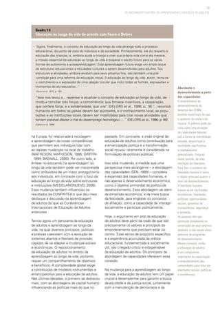23
OS ARGUMENTOS EM PROL DA APRENDIZAGEM E EDUCAÇÃO DE ADULTOS
“Agora, finalmente, o conceito de educação ao longo da vida abrange todo o processo
educacional, do ponto de vista do indivíduo e da sociedade. Primeiramente, ele diz respeito à
educação das crianças, e, embora ajude a criança a viver sua própria vida como ela merece,
a missão essencial da educação ao longo da vida é preparar o adulto futuro para as várias
formas de autonomia e autoaprendizagem. Esta aprendizagem futura exige um amplo leque
de estruturas educacionais e atividades culturais a serem desenvolvidas para adultos. Tais
estruturas e atividades, embora existam para seus próprios fins, são também uma pré-
-condição para uma reforma da educação inicial. A educação ao longo da vida, assim, torna-se
o instrumento e a expressão de uma relação circular que inclui todas as formas, expressões e
momentos do ato educativo...”
(Faure et al, 1972, p. 143)
“Isso nos levou a... repensar e atualizar o conceito de educação ao longo da vida, de
modo a conciliar três forças: a concorrência, que fornece incentivos, a cooperação,
que confere força, e a solidariedade, que une” (DELORS et al., 1996, p. 18) “... recursos
humanos em todos os países devem ser acionados, e o conhecimento local, as popu-
lações e as instituições locais devem ser mobilizadas para criar novas atividades que
tornem possível afastar o mal do desemprego tecnológico .... ” (DELORS et al., 1996, p. 80)
(Delors et al, 1996)
Quadro 1.5
Educação ao longo da vida de acordo com Faure e Delors
Abordando o
desenvolvimento a partir
das capacidades
O entendimento de
desenvolvimento de
Amartya Sen (1999)
envolve muito mais do que
o aumento da renda e da
riqueza. A pobreza pode ser
vista como uma privação
de capacidades básicas,
sob a forma de mortalidade
elevada, desnutrição e
morbidade significativa
e analfabetismo
generalizado. Trata-se,
neste sentido, de uma
limitação da liberdade.
Para Sen, o aumento da
liberdade humana é tanto
o objeto principal quanto o
meio do desenvolvimento.
A liberdade humana
baseia-se em facilidades
econômicas, liberdades
políticas, oportunidades
sociais, garantias de
transparência, segurança
e proteção.
As pessoas têm que
participar ativamente na
construção de seus próprios
destinos, e não serem alvos
passivos de programas
de desenvolvimento.
(Neste contexto, então,
a educação de adultos
é um componente
importante na capacitação
e empoderamento das
comunidades para lutar por
liberdades sociais, políticas
e econômicas).
na Europa, foi relacionada à reciclagem
e aprendizagem de novas competências
que permitem aos indivíduos lidar com
as rápidas mudanças no local de trabalho
(MATHESON; MATHESON, 1996; GRIFFIN
, 1999; BAGNALL, 2000). Por outro lado, a
ênfase no educando na aprendizagem ao
longo da vida também pode ser interpretada
como atribuidora de um maior protagonismo
aos indivíduos, em contraste com o foco da
educação ao longo da vida sobre estruturas
e instituições (MEDEL-AÑONUEVO, 2006).
Essa mudança também influenciou os
resultados da CONFINTEA V, que deu mais
destaque à discussão da aprendizagem
de adultos do que as Conferências
Internacionais de Educação de Adultos
anteriores.
Temos agora um panorama da educação
de adultos e aprendizagem ao longo da
vida, na qual diversos princípios, políticas
e práticas coexistem com a evolução de
sistemas abertos e flexíveis de provisão,
capazes de se adaptar a mudanças sociais
e econômicas. O reposicionamento
da educação de adultos no âmbito da
aprendizagem ao longo da vida, portanto,
requer um compartilhamento de objetivos
e benefícios. A complexidade global exige
a contribuição de modelos instrumentais e
emancipatórios para a educação de adultos.
Nas últimas décadas, o primeiro se destacou
mais, com as abordagens de capital humano
influenciando as políticas mais do que no
passado. Em contraste, a visão original da
educação de adultos como contribuição para
a emancipação política e a transformação
social recuou: raramente é considerada na
formulação de políticas públicas.
Isso está mudando, à medida que uma
perspectiva mais abrangente – a abordagem
das capacidades (SEN, 1999) – considera
a expansão das capacidades humanas, e
não apenas o desenvolvimento econômico,
como o objetivo primordial da política de
desenvolvimento. Essa abordagem vai além
da dimensão econômica, e da mera busca
da felicidade, para englobar os conceitos
de afiliação, como a capacidade de interagir
socialmente e participar politicamente.
Hoje, o argumento em prol da educação
de adultos deve partir da visão de que são
precisamente os valores e princípios do
empoderamento que precisam estar no
centro. Esse senso de propósito específico
e a experiência acumulada da prática
educacional, fundamentada e socialmente
útil, são o legado crítico e indispensável
da educação de adultos. Os princípios da
abordagem de capacidades oferecem essa
conexão.
Na mudança para a aprendizagem ao longo
da vida, a educação de adultos tem um papel
crucial a desempenhar para garantir a busca
da equidade e da justiça social, juntamente
com a manutenção da democracia e da
 