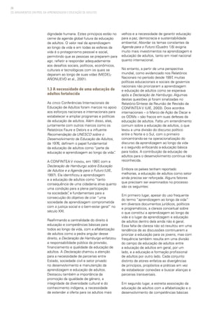 24
dignidade humana. Estes princípios estão no
cerne da agenda global futura da educação
de adultos. O valor real da aprendizagem
ao longo da vida e em todas as esferas da
vida é o protagonismo pessoal e social,
permitindo que as pessoas se preparem para
agir, refletir e responder adequadamente
aos desafios sociais, políticos, econômicos,
culturais e tecnológicas com os quais se
deparam ao longo de suas vidas (MEDEL-
AÑONUEVO et al., 2001).
1.3 A necessidade de uma educação de
adultos fortalecida
As cinco Conferências Internacionais de
Educação de Adultos foram marcos no apoio
aos esforços nacionais e internacionais para
estabelecer e ampliar programas e políticas
de educação de adultos. Além disso, elas,
juntamente com outros marcos como os
Relatórios Faure e Delors e a influente
Recomendação da UNESCO sobre o
Desenvolvimento da Educação de Adultos,
de 1976, definem o papel fundamental
da educação de adultos como “parte da
educação e aprendizagem ao longo da vida”.
A CONFINTEA V inovou, em 1997, com a
Declaração de Hamburgo sobre Educação
de Adultos e a Agenda para o Futuro (UIE,
1997). Ela identificou a aprendizagem
e a educação de adultos como “tanto
consequência de uma cidadania ativa quanto
uma condição para a plena participação
na sociedade”, e fundamentais para a
consecução do objetivo de criar “uma
sociedade de aprendizagem comprometida
com a justiça social e o bem-estar geral” no
século XXI.
Reafirmando a centralidade do direito à
educação e competências básicas para
todos ao longo da vida, com a alfabetização
de adultos como a pedra angular desse
direito, a Declaração de Hamburgo enfatizou
a responsabilidade pública da provisão,
financiamento e qualidade da educação de
adultos. A Declaração chamou a atenção
para a necessidade de parcerias entre
Estado, sociedade civil e setor privado
no desenvolvimento e manutenção da
aprendizagem e educação de adultos.
Destacou também a importância da
promoção da igualdade de gênero, a
integridade da diversidade cultural e do
conhecimento indígena, a necessidade
de estender a oferta para os adultos mais
velhos e a necessidade de garantir educação
para a paz, democracia e sustentabilidade
ambiental. Abordar os temas constantes da
Agenda para o Futuro (Quadro 1.6) exigiria
muito mais investimentos na aprendizagem e
educação de adultos, tanto em nível nacional
quanto internacional.
No entanto, a partir de uma perspectiva
mundial, como evidenciado nos Relatórios
Nacionais no período desde 1997, muitas
políticas educacionais e sociais de governos
nacionais não priorizaram a aprendizagem
e educação de adultos como se esperava
após a Declaração de Hamburgo. Algumas
destas questões já foram sinalizadas no
Relatório-Síntese da Reunião de Revisão da
CONFINTEA V (UIE, 2003). Dois acordos
internacionais – o Marco de Ação de Dacar e
os ODMs – são fracos em suas defesas da
educação de adultos. Falta um entendimento
comum sobre a educação de adultos, o que
levou a uma divisão do discurso político
entre o Norte e o Sul, com o primeiro
concentrando-se na operacionalização do
discurso da aprendizagem ao longo da vida
e o segundo enfocando a educação básica
para todos. A contribuição da educação de
adultos para o desenvolvimento continua não
reconhecida.
Embora os países tenham reportado
melhorias, a educação de adultos como setor
ainda precisa ser reforçada. Alguns fatores
que precisam ser examinados no processo
são os seguintes:
Em primeiro lugar, apesar do uso frequente
do termo “aprendizagem ao longo da vida”
em diversos documentos jurídicos, políticos
e programáticos, a clareza conceitual sobre
o que constitui a aprendizagem ao longo da
vida e o lugar da aprendizagem e educação
de adultos dentro dela ainda não é geral.
Essa falta de clareza não só resultou em uma
tendência de as discussões continuarem a
priorizar a educação para os jovens, mas com
frequência também resulta em uma divisão
do campo da educação de adultos entre
a educação de adultos em geral, por um
lado, e a educação e formação profissional
de adultos por outro lado. Cada conjunto
distinto de atores enfatiza as divergências
de princípios, propósitos e práticas em vez
de estabelecer conexões e buscar alianças e
parcerias transversais.
Em segundo lugar, a estreita associação da
educação de adultos com a alfabetização e o
desenvolvimento de competências básicas
OS ARGUMENTOS EM PROL DA APRENDIZAGEM E EDUCAÇÃO DE ADULTOS
 
