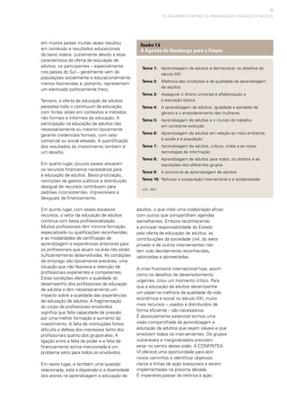 25
OS ARGUMENTOS EM PROL DA APRENDIZAGEM E EDUCAÇÃO DE ADULTOS
Tema 1:	 Aprendizagem de adultos e democracia: os desafios do 	
		 século XXI
Tema 2:	 Melhoria das condições e da qualidade da aprendizagem
		 de adultos
Tema 3:	 Assegurar o direito universal à alfabetização e
		 à educação básica
Tema 4:	 A aprendizagem de adultos, igualdade e paridade de
		 gênero e o empoderamento das mulheres
Tema 5:	 Aprendizagem de adultos e o mundo do trabalho
		 em constante evolução
Tema 6:	 Aprendizagem de adultos em relação ao meio ambiente,
		 à saúde e à população
Tema 7:	 Aprendizagem de adultos, cultura, mídia e as novas 		
		 tecnologias de informação
Tema 8:	 Aprendizagem de adultos para todos: os direitos e as 	
		 aspirações dos diferentes grupos
Tema 9:	 A economia da aprendizagem de adultos
Tema 10:	 Reforçar a cooperação internacional e a solidariedade
(UIE, 1997)
Quadro 1.6
A Agenda de Hamburgo para o Futuro
em muitos países muitas vezes resultou
em conteúdo e resultados educacionais
de baixo status. Justamente devido a essa
característica da oferta de educação de
adultos, os participantes – especialmente
nos países do Sul – geralmente vem de
populações socialmente e educacionalmente
menos favorecidas e, portanto, representam
um eleitorado politicamente fraco.
Terceiro, a oferta de educação de adultos
perpassa todo o continuum da educação,
com fortes raízes em contextos e métodos
não formais e informais de educação. A
participação na educação de adultos não
necessariamente ou mesmo tipicamente
garante credenciais formais, com valor
comercial ou social elevado. A quantificação
dos resultados do investimento também é
um desafio.
Em quarto lugar, poucos países alocaram
os recursos financeiros necessários para
a educação de adultos. Baixa priorização,
restrições de gastos públicos e distribuição
desigual de recursos contribuem para
padrões inconsistentes, imprevisíveis e
desiguais de financiamento.
Em quinto lugar, com esses escassos
recursos, o setor da educação de adultos
continua com baixa profissionalização.
Muitos profissionais têm mínima formação
especializada ou qualificações reconhecidas,
e as modalidades de certificação de
aprendizagem e experiências anteriores para
os profissionais que atuam na área não estão
suficientemente desenvolvidas. As condições
de emprego são tipicamente precárias, uma
situação que não favorece a retenção de
profissionais experientes e competentes.
Estas condições afetam a qualidade do
desempenho dos profissionais da educação
de adultos e têm necessariamente um
impacto sobre a qualidade das experiências
de educação de adultos. A fragmentação
do corpo de profissionais envolvidos
significa que falta capacidade de pressão
por uma melhor formação e aumento do
investimento. A falta de instituições fortes
dificulta a defesa dos interesses tanto dos
profissionais quanto dos grupos-alvo. A
ligação entre a falta de poder e a falta de
financiamento acima mencionada é um
problema sério para todos os envolvidos.
Em sexto lugar, e também uma questão
relacionada, está a dispersão e a diversidade
dos atores na aprendizagem e educação de
adultos, o que inibe uma colaboração eficaz
com outros que compartilham agendas
semelhantes. Embora reconhecendo
a principal responsabilidade do Estado
pela oferta de educação de adultos, as
contribuições da sociedade civil, do setor
privado e de outros intervenientes não
tem sido devidamente reconhecidas,
valorizadas e aproveitadas.
A crise financeira internacional hoje, assim
como os desafios de desenvolvimento
urgentes, criou um momento crítico. Para
que a educação de adultos desempenhe
um papel na melhoria da qualidade da vida
econômica e social no século XXI, muito
mais recursos – usados e distribuídos de
forma eficiente – são necessários.
É absolutamente essencial termos uma
visão compartilhada da aprendizagem e
educação de adultos que sejam viáveis e que
envolvam todos os intervenientes. Os grupos
vulneráveis e marginalizados precisam
estar no centro dessa visão. A CONFINTEA
VI oferece uma oportunidade para abrir
novos caminhos e identificar objetivos
claros e linhas de ação exequíveis a serem
implementadas na próxima década.
É imperativo passar da retórica à ação.
 