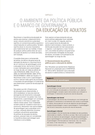 27
Reconhecer a importância da educação de
adultos para alcançar o desenvolvimento
social, cultural e econômico sustentável
significa um compromisso político explícito e
visível traduzido em política pública. Também
significa alocar os recursos necessários
para implementar bem as medidas. A base
de qualquer política pública deve ser que a
educação de adultos é um direito de todos,
sem exceção.
A questão-chave para a compreensão
da política, da oferta e da governança da
educação de adultos é o reconhecimento
de um continuum de aprendizagem entre
a educação formal, não formal e informal
e suas implicações para a aprendizagem
ao longo da vida, em todas as esferas da
vida (CHISHOLM, 2008; COLLEY et al. ,
2004; DU BOIS-REYMOND, 2005; OTTO;
RAUSCHENBACH, 2004) (ver Quadro 2.1).
Reconhecer onde e como a aprendizagem
ocorre e valorizar toda a gama de processos
e resultados de aprendizagem é fundamental
para desenvolver o potencial da educação de
adultos.
Nos países que têm infraestruturas
de educação pouco desenvolvidas, é
difícil estabelecer os tipos de sistemas
abrangentes de treinamento e educação
formal que existem nos países mais ricos.
Efetivamente, a aprendizagem em contextos
não formais e informais é a opção mais
realista nesses países. Essa modalidade
também pode ser inovadora e estimular a
autonomia, oferecendo mais oportunidades
de aprendizagem para a população como
um todo, utilizando diferentes conceitos
e práticas culturalmente apropriadas.
As políticas de educação de adultos,
portanto, precisam levar em consideração
a importância dessa aprendizagem para
indivíduos e comunidades.
		 O AMBIENTE DA POLÍTICA PÚBLICA
E O MARCO DE GOVERNANÇA 	 		 	
			 DA EDUCAÇÃO DE ADULTOS
CAPÍTULO 2
Aprendizagem formal
A aprendizagem formal ocorre como resultado de experiências
em uma instituição de educação ou treinamento, com objetivos
de aprendizagem, duração e apoio estruturados que conduzem à
certificação. É intencional, do ponto de vista do educando
Aprendizagem não formal
A aprendizagem não formal não é fornecida por uma instituição de
educação ou treinamento e normalmente não conduz à certificação.
É, todavia, estruturada (em termos de objetivos de aprendizagem,
duração da aprendizagem e apoio à aprendizagem). A aprendizagem
não formal é intencional, do ponto de vista do educando.
Aprendizagem informal
A aprendizagem informal resulta das atividades da vida quotidiana,
relacionadas ao trabalho, à família ou ao lazer. Não é estruturada (em
termos de objetivos de aprendizagem, duração da aprendizagem e
apoio à aprendizagem) e normalmente não conduz à certificação.
A aprendizagem informal pode ser intencional, mas, na maioria
dos casos, é não intencional (ou “incidental” / aleatória).
(COMISSÃO EUROPEIA, 2000, 2001)
Quadro 2.1
O continuum da aprendizagem
Este capítulo começa analisando até que
ponto políticas adequadas foram adotadas
em nível mundial. Em seguida, examina
como a governança da educação de
adultos é administrada e, nesse contexto, a
distribuição de poder do nível nacional para
o regional, o sub-regional e o local. Conclui
com uma análise da política e da governança
como dimensões interligadas da educação
de adultos, ancoradas numa perspectiva de
aprendizagem ao longo da vida.
2.1 Desenvolvimento das políticas
públicas para a educação de adultos
Dos 154 países que apresentaram Relatórios
Nacionais em preparação para a CONFINTEA
VI, 126 (ou 82%) declararam que a educação
de adultos é coberta direta ou indiretamente
 