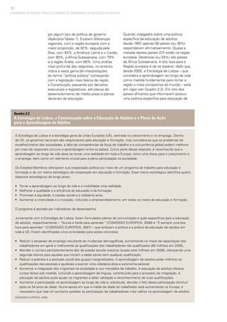 28
O AMBIENTE DA POLÍTICA PÚBLICA E O MARCO DE GOVERNANÇA DA EDUCAÇÃO DE ADULTOS
por algum tipo de política de governo
(Apêndice Tabela 1). Existem diferenças
regionais, com a região europeia com a
maior proporção, de 92%, seguida pela
Ásia, com 83%, a América Latina e o Caribe,
com 80%, a África Subsaariana, com 79%
e a região Árabe, com 68%. Uma análise
mais profunda das respostas, no entanto,
indica a vasta gama de interpretações
do termo “política pública”, começando
com a legislação mais básica da nação,
a Constituição, passando por decretos
executivos e legislativos, até planos de
desenvolvimento de médio prazo e planos
decenais de educação.
Quando indagados sobre uma política
específica de educação de adultos
desde 1997, apenas 56 países (ou 36%)
responderam afirmativamente. Quase a
metade destes países (27) estão na região
europeia. Dezenove (ou 34%) são países
da África Subsaariana. A alta taxa para a
Região europeia é de se esperar, dado que,
desde 2000, a Estratégia de Lisboa – que
considera a aprendizagem ao longo da vida
como medida fundamental para tornar a
região a mais competitiva do mundo – está
em vigor (ver Quadro 2.2). Em oito dos
países africanos que informaram possuir
uma política específica para educação de
A Estratégia de Lisboa é a estratégia geral da União Europeia (UE), centrada no crescimento e no emprego. Dentro
da UE, os governos nacionais são responsáveis pela educação e formação, mas considera-se que os problemas do
envelhecimento das sociedades, a falta de competências da força de trabalho e a concorrência global podem melhorar
por meio de respostas comuns e aprendizagem entre os países. Como parte dessa resposta, é reconhecido que a
aprendizagem ao longo da vida deve se tornar uma realidade em toda a Europa, como uma chave para o crescimento e
o emprego, bem como um elemento crucial para a plena participação na sociedade.
Os Estados-Membros reforçaram sua cooperação política por meio de um programa de trabalho para educação e
formação e de um marco estratégico de cooperação em educação e formação. Esse marco estratégico identifica quatro
objetivos estratégicos de longo prazo:
• 	 Tornar a aprendizagem ao longo da vida e a mobilidade uma realidade.
• 	 Melhorar a qualidade e a eficiência da educação e da formação.
• 	 Promover a equidade, a coesão social e a cidadania ativa.
• 	 Aumentar a criatividade e a inovação, incluindo o empreendedorismo, em todos os níveis de educação e formação.
O programa é apoiado por indicadores de desempenho.
Juntamente com a Estratégia de Lisboa, foram formulados planos de comunicação e ação específicos para a educação
de adultos, respectivamente – “Nunca é tarde para aprender” (COMISSÃO EUROPEIA, 2006) e “É sempre uma boa
hora para aprender” (COMISSÃO EUROPEIA, 2007) – que enfocam a política e a prática da educação de adultos em
toda a UE. Foram identificadas cinco prioridades para ações concretas:
• 	 Reduzir a escassez de emprego resultante de mudanças demográficas, aumentando os níveis de capacitação dos
trabalhadores em geral e melhorando as qualificações dos trabalhadores não qualificados (80 milhões em 2006).
• 	 Abordar o número persistentemente alto de evasão escolar precoce (quase sete milhões em 2006), oferecendo uma
segunda chance para aqueles que iniciam a idade adulta sem qualquer qualificação.
• 	 Reduzir a pobreza e a exclusão social dos grupos marginalizados. A aprendizagem de adultos pode melhorar as
qualificações das pessoas e ajudá-las a exercer uma cidadania ativa e autonomia pessoal.
• 	 Aumentar a integração dos migrantes na sociedade e nos mercados de trabalho. A educação de adultos oferece
cursos feitos sob medida, incluindo a aprendizagem de línguas, contribuindo para o processo de integração. A
educação de adultos pode ajudar os migrantes a obter validação e reconhecimento de suas qualificações.
• 	 Aumentar a participação na aprendizagem ao longo da vida e, sobretudo, abordar o fato dessa participação diminuir
após os 34 anos de idade. Numa época em que a média de idade do trabalhador está aumentando na Europa, é
necessário que haja um aumento paralelo na participação de trabalhadores mais velhos na aprendizagem de adultos.
(COMISSÃO EUROPEIA, 2009)
Quadro 2.2
A Estratégia de Lisboa, a Comunicação sobre a Educação de Adultos e o Plano de Ação
para a Aprendizagem de Adultos
 