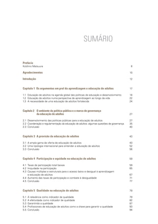 SUMÁRIO
Prefácio
Koïchiro Matsuura
Agradecimentos
Introdução
Capítulo 1 Os argumentos em prol da aprendizagem e educação de adultos
1.1	 Educação de adultos na agenda global das políticas de educação e desenvolvimento
1.2 	Educação de adultos numa perspectiva de aprendizagem ao longo da vida
1.3 	A necessidade de uma educação de adultos fortalecida
Capítulo 2	 O ambiente da política pública e o marco de governança
		 da educação de adultos
2.1	 Desenvolvimento das políticas públicas para a educação de adultos
2.2 	Coordenação e regulamentação da educação de adultos: algumas questões de governança
2.3 	Conclusão
Capítulo 3	 A provisão da educação de adultos
3.1	 A ampla gama de oferta de educação de adultos
3.2	 Uma tipologia internacional para entender a educação de adultos
3.3	 Conclusão
Capítulo 4	 Participação e equidade na educação de adultos
4.1	 Taxas de participação total baixas
4.2	 Iniquidade na participação
4.3	 Causas múltiplas e estruturais para o acesso baixo e desigual à aprendizagem
	 e educação de adultos
4.4	 Aumento das taxas de participação e combate à desigualdade
4.5	 Conclusão
Capítulo 5	 Qualidade na educação de adultos
5.1	 A relevância como indicador de qualidade
5.2	 A efetividade como indicador de qualidade
5.3	 Garantindo a qualidade
5.4	 Profissionais de educação de adultos como a chave para garantir a qualidade
5.5	 Conclusão
8
10
12
17
18
22
24
27
27
35
40
43
43
52
56
59
59
65
67
71
77
79
79
82
87
93
94
 