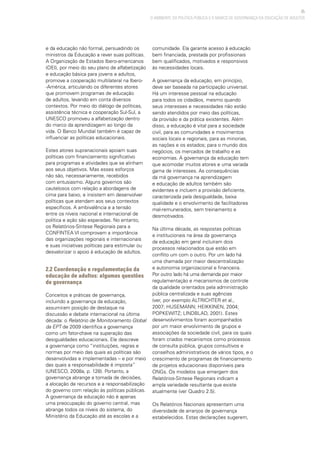 35
O AMBIENTE DA POLÍTICA PÚBLICA E O MARCO DE GOVERNANÇA DA EDUCAÇÃO DE ADULTOS
e da educação não formal, persuadindo os
ministros da Educação a rever suas políticas.
A Organização de Estados Ibero-americanos
(OEI), por meio do seu plano de alfabetização
e educação básica para jovens e adultos,
promove a cooperação multilateral na Ibero-
-América, articulando os diferentes atores
que promovem programas de educação
de adultos, levando em conta diversos
contextos. Por meio do diálogo de políticas,
assistência técnica e cooperação Sul-Sul, a
UNESCO promoveu a alfabetização dentro
do marco da aprendizagem ao longo da
vida. O Banco Mundial também é capaz de
influenciar as políticas educacionais.
Estes atores supranacionais apoiam suas
políticas com financiamento significativo
para programas e atividades que se alinham
aos seus objetivos. Mas esses esforços
não são, necessariamente, recebidos
com entusiasmo. Alguns governos são
cautelosos com relação a abordagens de
cima para baixo, e insistem em desenvolver
políticas que atendam aos seus contextos
específicos. A ambivalência e a tensão
entre os níveis nacional e internacional de
política e ação são esperadas. No entanto,
os Relatórios-Síntese Regionais para a
CONFINTEA VI comprovam a importância
das organizações regionais e internacionais
e suas iniciativas políticas para estimular ou
desvalorizar o apoio à educação de adultos.
2.2 Coordenação e regulamentação da
educação de adultos: algumas questões
de governança
Conceitos e práticas de governança,
incluindo a governança da educação,
assumiram posição de destaque na
discussão e debate internacional na última
década: o Relatório de Monitoramento Global
da EPT de 2009 identifica a governança
como um fator-chave na superação das
desigualdades educacionais. Ele descreve
a governança como “instituições, regras e
normas por meio das quais as políticas são
desenvolvidas e implementadas – e por meio
das quais a responsabilidade é imposta”
(UNESCO, 2008a, p. 128). Portanto, a
governança abrange a tomada de decisões,
a alocação de recursos e a responsabilização
do governo com relação às políticas públicas.
A governança da educação não é apenas
uma preocupação do governo central, mas
abrange todos os níveis do sistema, do
Ministério da Educação até as escolas e a
comunidade. Ela garante acesso à educação
bem financiada, prestada por profissionais
bem qualificados, motivados e responsivos
às necessidades locais.
A governança da educação, em princípio,
deve ser baseada na participação universal.
Há um interesse pessoal na educação
para todos os cidadãos, mesmo quando
seus interesses e necessidades não estão
sendo atendidos por meio das políticas,
da provisão e da prática existentes. Além
disso, a educação é vital para a sociedade
civil, para as comunidades e movimentos
sociais locais e regionais, para as minorias,
as nações e os estados; para o mundo dos
negócios, os mercados de trabalho e as
economias. A governança da educação tem
que acomodar muitos atores e uma variada
gama de interesses. As consequências
da má governança na aprendizagem
e educação de adultos também são
evidentes e incluem a provisão deficiente,
caracterizada pela desigualdade, baixa
qualidade e o envolvimento de facilitadores
mal-remunerados, sem treinamento e
desmotivados.
Na última década, as respostas políticas
e institucionais na área da governança
da educação em geral incluíram dois
processos relacionados que estão em
conflito um com o outro. Por um lado há
uma chamada por maior descentralização
e autonomia organizacional e financeira.
Por outro lado há uma demanda por maior
regulamentação e mecanismos de controle
da qualidade orientados pela administração
pública centralizada e suas agências
(ver, por exemplo ALTRICHTER et al.,
2007; HUSEMANN; HEIKKINEN, 2004;
POPKEWITZ; LINDBLAD, 2001). Estes
desenvolvimentos foram acompanhados
por um maior envolvimento de grupos e
associações da sociedade civil, para os quais
foram criados mecanismos como processos
de consulta pública, grupos consultivos e
conselhos administrativos de vários tipos, e o
crescimento de programas de financiamento
de projetos educacionais disponíveis para
ONGs. Os modelos que emergem dos
Relatórios-Síntese Regionais indicam a
ampla variedade resultante que existe
atualmente (ver Quadro 2.5).
Os Relatórios Nacionais apresentam uma
diversidade de arranjos de governança
estabelecidos. Estas declarações sugerem,
 