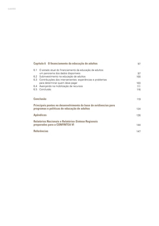 SUMÁRIO
Capítulo 6	 O financiamento da educação de adultos
6.1	 O estado atual do financiamento da educação de adultos:
	 um panorama dos dados disponíveis
6.2	 Subinvestimento na educação de adultos
6.3	 Contribuições dos intervenientes: experiências e problemas
	 para determinar quem deve pagar
6.4	 Avançando na mobilização de recursos
6.5	 Conclusão
Conclusão
Principais pontos no desenvolvimento da base de evidiencias para
programas e políticas de educação de adultos
Apêndices
Relatórios Nacionais e Relatórios-Síntese Regionais
preparados para a CONFINTEA VI
Referências
97
97
100
103
111
116
119
124
126
144
147
 