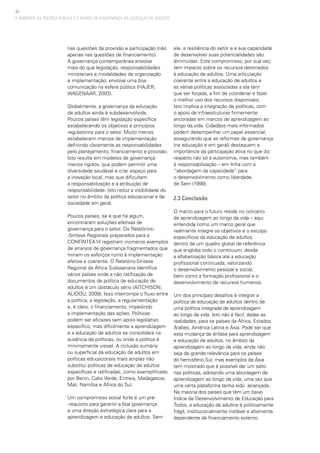 40
O AMBIENTE DA POLÍTICA PÚBLICA E O MARCO DE GOVERNANÇA DA EDUCAÇÃO DE ADULTOS
nas questões da provisão e participação (não
apenas nas questões de financiamento).
A governança contemporânea envolve
mais do que legislação, responsabilidades
ministeriais e modalidades de organização
e implementação; envolve uma boa
comunicação na esfera pública (HAJER;
WAGENAAR, 2003).
Globalmente, a governança da educação
de adultos ainda é subdesenvolvida.
Poucos países têm legislação específica
estabelecendo os objetivos e princípios
regulatórios para o setor. Muito menos
estabelecem marcos de implementação
definindo claramente as responsabilidades
pelo planejamento, financiamento e provisão.
Isto resulta em modelos de governança
menos rígidos, que podem permitir uma
diversidade saudável e criar espaço para
a inovação local, mas que dificultam
a responsabilização e a atribuição de
responsabilidade. Isto reduz a visibilidade do
setor no âmbito da política educacional e da
sociedade em geral.
Poucos países, se é que há algum,
encontraram soluções efetivas de
governança para o setor. Os Relatórios-
-Síntese Regionais preparados para a
CONFINTEA VI registram inúmeros exemplos
de arranjos de governança fragmentados que
minam os esforços rumo à implementação
efetiva e coerente. O Relatório-Síntese
Regional da África Subsaariana identifica
vários países onde a não ratificação de
documentos de política de educação de
adultos é um obstáculo sério (AITCHISON;
ALIDOU, 2009). Isso interrompe o fluxo entre
a política, a legislação, a regulamentação
e, é claro, o financiamento, impedindo
a implementação das ações. Políticas
podem ser eficazes sem apoio legislativo
específico, mas dificilmente a aprendizagem
e a educação de adultos se consolidará na
ausência de políticas, ou onde a política é
minimamente visível. A inclusão sumária
ou superficial da educação de adultos em
políticas educacionais mais amplas não
substitui políticas de educação de adultos
específicas e ratificadas, como exemplificado
por Benin, Cabo Verde, Eritreia, Madagascar,
Mali, Namíbia e África do Sul.
Um compromisso social forte é um pré-
-requisito para garantir a boa governança
e uma direção estratégica clara para a
aprendizagem e educação de adultos. Sem
ele, a resiliência do setor e a sua capacidade
de desenvolver suas potencialidades são
diminuídas. Este compromisso, por sua vez,
tem impacto sobre os recursos destinados
à educação de adultos. Uma articulação
coerente entre a educação de adultos e
as várias políticas associadas a ela tem
que ser forjada, a fim de coordenar e fazer
o melhor uso dos recursos disponíveis.
Isto implica a integração de políticas, com
o apoio de infraestruturas firmemente
ancoradas em marcos de aprendizagem ao
longo da vida. Cidadãos mais informados
podem desempenhar um papel essencial,
assegurando que as reformas de governança
(na educação e em geral) destaquem a
importância da participação ativa no que diz
respeito não só à autonomia, mas também
à responsabilização – em linha com a
“abordagem da capacidade” para
o desenvolvimento como liberdade,
de Sem (1999).
2.3 Conclusão
O marco para o futuro reside no conceito
de aprendizagem ao longo da vida – aqui
entendida como um marco geral que
realmente integre os objetivos e o escopo
específicos da educação de adultos
dentro de um quadro global de referência
que engloba todo o continuum, desde
a alfabetização básica até a educação
profissional continuada, valorizando
o desenvolvimento pessoal e social,
bem como a formação profissional e o
desenvolvimento de recursos humanos.
Um dos principais desafios é integrar a
política de educação de adultos dentro de
uma política integrada de aprendizagem
ao longo da vida. Isto não é fácil, dadas as
realidades, para os países da África, Estados
Árabes, América Latina e Ásia. Pode ser que
esta mudança de ênfase para aprendizagem
e educação de adultos, no âmbito da
aprendizagem ao longo da vida, ainda não
seja de grande relevância para os países
do hemisfério Sul, mas exemplos da Ásia
tem mostrado que é possível dar um salto
nas políticas, adotando uma abordagem de
aprendizagem ao longo da vida, uma vez que
uma certa plataforma tenha sido alcançada.
Na maioria dos países que têm um baixo
Índice de Desenvolvimento de Educação para
Todos, a educação de adultos é politicamente
frágil, institucionalmente instável e altamente
dependente de financiamento externo.
 
