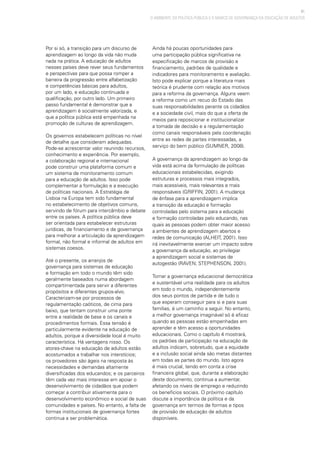 41
O AMBIENTE DA POLÍTICA PÚBLICA E O MARCO DE GOVERNANÇA DA EDUCAÇÃO DE ADULTOS
Por si só, a transição para um discurso de
aprendizagem ao longo da vida não muda
nada na prática. A educação de adultos
nesses países deve rever seus fundamentos
e perspectivas para que possa romper a
barreira da progressão entre alfabetização
e competências básicas para adultos,
por um lado, e educação continuada e
qualificação, por outro lado. Um primeiro
passo fundamental é demonstrar que a
aprendizagem é socialmente valorizada, e
que a política pública está empenhada na
promoção de culturas de aprendizagem.
Os governos estabelecem políticas no nível
de detalhe que consideram adequadas.
Pode-se acrescentar valor reunindo recursos,
conhecimento e experiência. Por exemplo,
a colaboração regional e internacional
pode construir uma plataforma comum e
um sistema de monitoramento comum
para a educação de adultos. Isso pode
complementar a formulação e a execução
de políticas nacionais. A Estratégia de
Lisboa na Europa tem sido fundamental
no estabelecimento de objetivos comuns,
servindo de fórum para intercâmbio e debate
entre os países. A política pública deve
ser orientada para estabelecer estruturas
jurídicas, de financiamento e de governança
para melhorar a articulação da aprendizagem
formal, não formal e informal de adultos em
sistemas coesos.
Até o presente, os arranjos de
governança para sistemas de educação
e formação em todo o mundo têm sido
geralmente baseados numa abordagem
compartimentada para servir a diferentes
propósitos e diferentes grupos-alvo.
Caracterizam-se por processos de
regulamentação caóticos, de cima para
baixo, que tentam construir uma ponte
entre a realidade de base e os canais e
procedimentos formais. Essa tensão é
particularmente evidente na educação de
adultos, porque a diversidade local é muito
característica. Há vantagens nisso. Os
atores-chave na educação de adultos estão
acostumados a trabalhar nos interstícios;
os provedores são ágeis na resposta às
necessidades e demandas altamente
diversificadas dos educandos; e os parceiros
têm cada vez mais interesse em apoiar o
desenvolvimento de cidadãos que podem
começar a contribuir ativamente para o
desenvolvimento econômico e social de suas
comunidades e países. No entanto, a falta de
formas institucionais de governança fortes
continua a ser problemática.
Ainda há poucas oportunidades para
uma participação pública significativa na
especificação de marcos de provisão e
financiamento, padrões de qualidade e
indicadores para monitoramento e avaliação.
Isto pode explicar porque a literatura mais
teórica é prudente com relação aos motivos
para a reforma da governança. Alguns veem
a reforma como um recuo do Estado das
suas responsabilidades perante os cidadãos
e a sociedade civil, mais do que a oferta de
meios para reposicionar e institucionalizar
a tomada de decisão e a regulamentação
como canais responsáveis pela coordenação
entre as redes de partes interessadas, a
serviço do bem público (SUMNER, 2008).
A governança da aprendizagem ao longo da
vida está acima da formulação de políticas
educacionais estabelecidas, exigindo
estruturas e processos mais integrados,
mais acessíveis, mais relevantes e mais
responsáveis (GRIFFIN, 2001). A mudança
de ênfase para a aprendizagem implica
a transição da educação e formação
controladas pelo sistema para a educação
e formação controladas pelo educando, nas
quais as pessoas podem obter maior acesso
a ambientes de aprendizagem abertos e
redes de comunicação (ALHEIT, 2001). Isso
irá inevitavelmente exercer um impacto sobre
a governança da educação, ao privilegiar
a aprendizagem social e sistemas de
autogestão (RAVEN; STEPHENSON, 2001).
Tornar a governança educacional democrática
e sustentável uma realidade para os adultos
em todo o mundo, independentemente
dos seus pontos de partida e de tudo o
que esperam conseguir para si e para suas
famílias, é um caminho a seguir. No entanto,
a melhor governança imaginável só é eficaz
quando as pessoas estão empenhadas em
aprender e têm acesso a oportunidades
educacionais. Como o capítulo 4 mostrará,
os padrões de participação na educação de
adultos indicam, sobretudo, que a equidade
e a inclusão social ainda são metas distantes
em todas as partes do mundo. Isto agora
é mais crucial, tendo em conta a crise
financeira global, que, durante a elaboração
deste documento, continua a aumentar,
afetando os níveis de emprego e reduzindo
os benefícios sociais. O próximo capítulo
discute a importância da política e da
governança em termos de formas e tipos
de provisão de educação de adultos
disponíveis.
 
